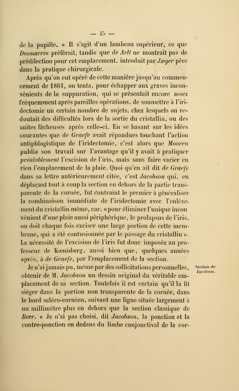 de la pupille. » Il s'agit d'un lambeau supérieur, ce que Desmarres préférait, tandis que de Arlt ne montrait pas de prédilection pour cet emplacement, introduit par Jœger père dans la pratique chirurgicale. Après qu'on eut opéré de cette manière jusqu'au commen- cement de 1861, on tenta, pour échapper aux graves incon- vénients de la suppuration, qui se présentait encore assez fréquemment après pareilles opérations, de soumettre à l'iri- dectomie un certain nombre de sujets, chez lesquels on re- doutait des difficultés lors de la sortie du cristallin, ou des suites fâcheuses après celle-ci. En se basant sur les idées courantes que de Graefe avait répandues touchant l'action antiphlogistique de l'iridectomie, c'est alors que Mooren publia son travail sur l'avantage qu'il y avait à pratiquer préalablement l'excision de l'iris, mais sans faire varier en rien l'emplacement de la plaie. Quoi qu'en ait dit de Graefe dans sa lettre antérieurement citée, c'est Jacobson qui, en déplaçant tout à coup la section en dehors de la partie trans- parente de la cornée, fut Contraint le premier à généraliser la combinaison immédiate de l'iridectomie avec l'enlève- ment du cristallin même, car, «pour éliminer l'unique incon vénient d'une plaie aussi périphérique, le prolapsus de l'iris, on doit chaque fois exciser une large portion de cette mem- brane, qui a été contusionnée par le passage du cristallin ». La nécessité de l'excision de l'iris fut donc imposée au pro- fesseur de Kœnisberg, aussi bien que, quelques années après, à de Graefe, par l'emplacement de la section. Je n'ai jamais pu, même par des sollicitations personnelles, section de • i m* -r » i • •-,!,.,, Jacobson. obtenir de M. Jacobson un dessin original du véritable em- placement de sa section. Toutefois il est certain qu'il la fit siéger dans la portion non transparente de la cornée, dans le bord scléro-cornôen, suivant une ligne située largement à un millimètre plus en dehors que la section classique de Béer. « Je n'ai pas choisi, dit Jacobson, la ponction et la contre-ponction en dedans du limbe conjonctival de la cor-