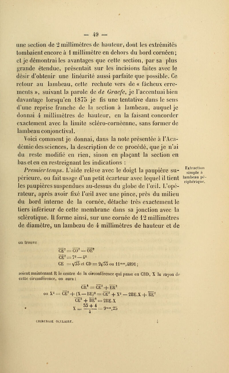 une section de 2 millimètres de hauteur, dont les extrémités tombaient encore à 1 millimètre en dehors du bord cornéen; et je démontrai les avantages que cette section, par sa plus grande étendue, présentait sur les incisions faites avec le désir d'obtenir une linéarité aussi parfaite que possible. Ce retour au lambeau, cette rechute vers de « fâcheux erre- ments », suivant la parole de de Graefe, je l'accentuai bien davantage lorsqu'en 1875 je fis une tentative dans le sens d'une reprise franche de la section à lambeau, auquel je donnai 4 millimètres de hauteur, en la faisant concorder exactement avec la limite scléro-cornéenne, sans former de lambeau conjonctival. Voici comment je donnai, dans la note présentée à l'Aca- démie des sciences, la description de ce procédé, que je n'ai du reste modifié en rien, sinon en plaçant la section en bas et en en restreignant les indications : Premier temps. L'aide relève avec le doigt la paupière su- s*mpteT périeure, ou fait usage d'un petit écarteur avec lequel il tient lambeau pé- 01 * npherique. les paupières suspendues au-dessus du globe de l'œil. L'opé- rateur, après avoir fixé l'œil avec une pince, près du milieu du bord interne de la cornée, détache très exactement le tiers inférieur de cette membrane dans sa jonction avec la sclérotique. Il forme ainsi, sur une cornée de 12 millimètres de diamètre, un lambeau de 4 millimètres de hauteur et de on trouve CE2 = CÔ2 — ÔÊ5 CË2 = 72—42 • CE =V35etCD = 2v/33oullm»,4891; soient maintenant R le centre de la circonférence qui passe en CBD, X le rayon cli; cette circonférence, on aura : CRÎ = CË2+ËR2 ou X* = CE2 +JX — BE]2 = CE2 + X2 — 2BE.X + BË2 CE2 + BE2 = 2BE.X X =33 + 4 CHIRURGIE OCLLAIRE.