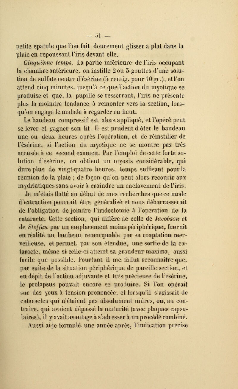 petite spatule que l'on fait doucement glisser à plat dans la plaie en repoussant l'iris devant elle. Cinquième temps. La partie inférieure de l'iris occupant la chambre antérieure, on instille 2 ou 5 gouttes d'une solu- tion de sulfate neutre d'ésérine (5 eentig. pour 10 gr.)r et l'on attend cinq minutes, jusqu'à ce que l'action du myotique se produise et que, la pupille se resserrant, l'iris ne présente plus la moindre tendance à remonter vers la section, lors- qu'on engage le malade à regarder en haut. Le bandeau compressif est alors appliqué, et l'opéré peut se lever et gagner son lit. Il est prudent d'ôter le bandeau une ou deux heures après l'opération, et de réinstiller de l'ésérine, si l'action du myotique ne se montre pas très accusée à ce second examen. Par l'emploi de cette forte so- lution d'ésérine, on obtient un myosis considérable, qui dure plus de vingt-quatre heures, temps suffisant pour la réunion de la plaie ; de façon qu'on peut alors recourir aux mydriatiques sans avoir à craindre un enclavement de l'iris. Je m'étais flatté au début de mes recherches que ce mode d'extraction pourrait être généralisé et nous débarrasserait de l'obligation de joindre Firidectomie à l'opération de la cataracte. Cette section, qui diffère de celle de Jacobson et de Steffan par un emplacement moins périphérique,, fournit en réalité un lambeau remarquable par sa eoaptation mer- veilleuse, et permet, par son étendue, une sortie de la ca- taracte, même si celle-ci atteint sa grandeur maxima, aussi facile que possible. Pourtant il me fallut reconnaître que, par suite de la situation périphérique de pareille section, et en dépit de l'action adjuvante et très précieuse de l'ésérine, le prolapsus pouvait encore se produire. Si l'on opérait sur des yeux à tension prononcée, et lorsqu'il s'agissait de cataractes qui n'étaient pas absolument mûres, ou, au con- traire, qui avaient dépassé la maturité (avec plaques capsu- 1 aires), il y avait avantage à s'adresser à un procédé combiné. Aussi ai-je formulé, une année après, l'indication précise