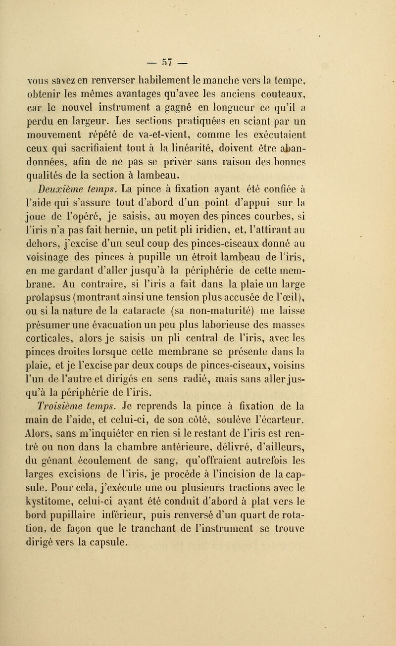 r>7 — vous savez en renverser habilement le manche vers la tempe, obtenir les mêmes avantages qu'avec les anciens couteaux, car le nouvel instrument a gagné en longueur ce qu'il a perdu en largeur. Les sections pratiquées en sciant par un mouvement répété de va-et-vient, comme les exécutaient ceux qui sacrifiaient tout à la linéarité, doivent être aban- données, afin de ne pas se priver sans raison des bonnes qualités de la section à lambeau. Deuxième temps. La pince à fixation ayant été confiée à l'aide qui s'assure tout d'abord d'un point d'appui sur la joue de l'opéré, je saisis, au moyen des pinces courbes, si l'iris n'a pas fait hernie, un petit pli iridien, et, l'attirant au dehors, j'excise d'un seul coup des pinces-ciseaux donné au voisinage des pinces à pupille un étroit lambeau de l'iris, en me gardant d'aller jusqu'à la périphérie de cette mem- brane. Au contraire, si l'iris a fait dans la plaie un large prolapsus (montrant ainsi une tension plus accusée de l'œil), ou si la nature de la cataracte (sa non-maturité) me laisse présumer une évacuation un peu plus laborieuse des masses corticales, alors je saisis un pli central de l'iris, avec les pinces droites lorsque cette membrane se présente dans la plaie, et je l'excise par deux coups de pinces-ciseaux, voisins l'un de l'autre et dirigés en sens radié, mais sans aller jus- qu'à la périphérie de l'iris. Troisième temps. Je reprends la pince à fixation de la main de l'aide, et celui-ci, de son côté, soulève l'écarteur. Alors, sans m'inquiéter en rien si le restant de l'iris est ren- tré ou non dans la chambre antérieure, délivré, d'ailleurs, du gênant écoulement de sang, qu'offraient autrefois les larges excisions de l'iris, je procède à l'incision de la cap- sule. Pour cela, j'exécute une ou plusieurs tractions avec le kystitome, celui-ci ayant été conduit d'abord à plat vers le bord pupillaire inférieur, puis renversé d'un quart de rota- tion, de façon que le tranchant de l'instrument se trouve dirigé vers la capsule.