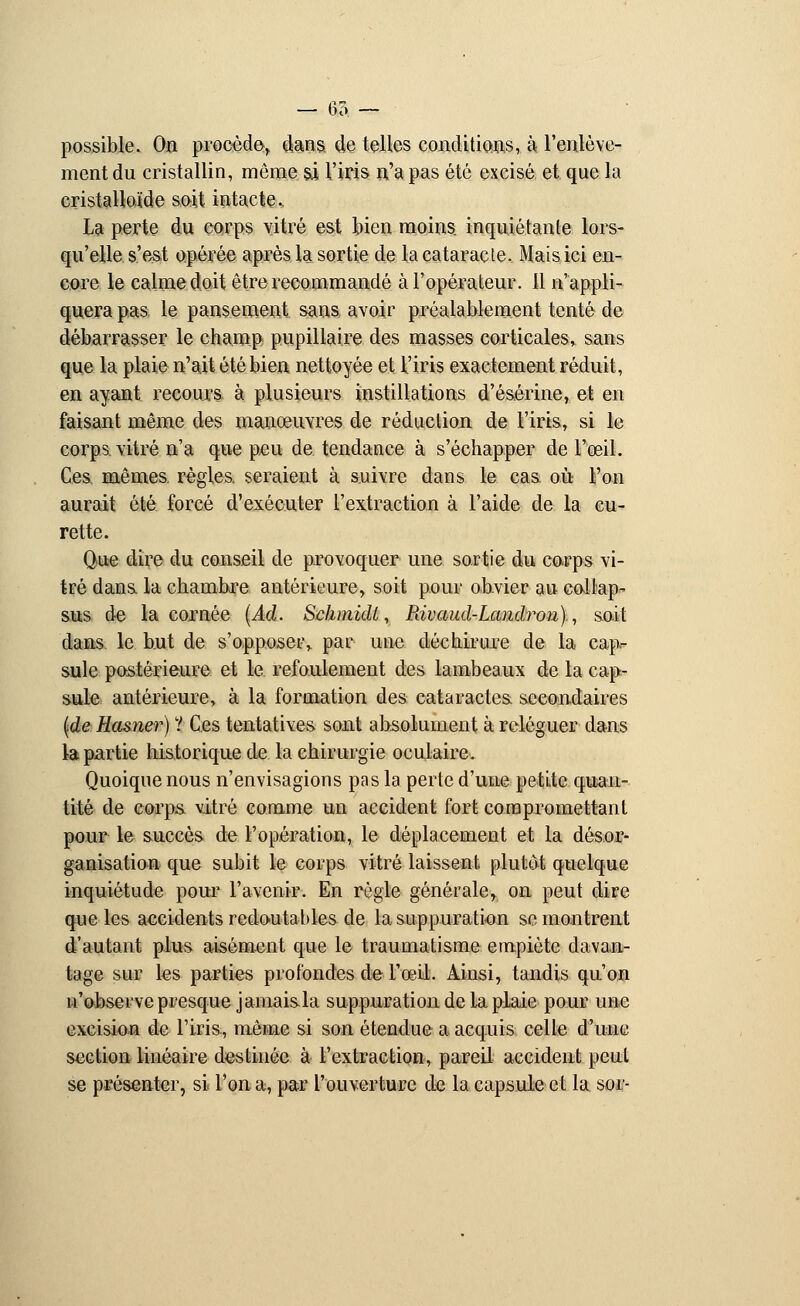 possible. On procède-, dans, de telles conditions, à l'enlève- ment du cristallin, même si l'iris n'a pas été excisé et que la cristalloïde soit intacte. La perte du corps vitré est bien moins, inquiétante lors- qu'elle s'est opérée après la sortie de la cataracte. Mais ici en- core le calme doit être recommandé à l'opérateur. 11 n'appli- quera pas le pansement sans avoir préalablement tenté de débarrasser le champ pupillaire des masses corticales» sans que la plaie n'ait été bien nettoyée et l'iris exactement réduit, en ayant recours à plusieurs instillations d'ésérine, et en faisant même des manœuvres de réduction de l'iris, si le corps vitré n'a que peu de tendance à s'échapper de l'œil. Ces. mêmes, règles, seraient à suivre dans le cas où l'on aurait été forcé d'exécuter l'extraction à l'aide de la cu- rette. Que dire du conseil de provoquer une sortie du corps vi- tré dans la chambre antérieure, soit pour obvier au collap- sus de la cornée (Ad. Schmidt, Pdvaud-Landron)., soit dans le but de s'opposer,, par une déchirure de la cap- sule postérieure et le refoulement des lambeaux de ta cap- sule antérieure, à la formation des cataractes, secondaires (de Hasner) ? Ces tentatives sont absolument à reléguer dans la partie historique de la chirurgie oculaire. Quoique nous n'envisagions pas la perte d'une petite quan- tité de corps vitré comme un accident fort compromettant pour le succès de l'opération, le déplacement et la désor- ganisation que subit le corps vitré laissent plutôt quelque inquiétude pour l'avenir. En règle générale, on peut dire que les accidents redouta blés de la suppuration se montrent d'autant plus aisément que le traumatisme empiète davan- tage sur les parties profondes de l'œil. Ainsi, tandis qu'on n'observe presque jamaisla suppuration de la plaie pour une excision de l'iris, même si son étendue a acquis celle d'une section linéaire destinée à l'extraction, pareil accident peut se présenter, si l'on a, par l'ouverture de la capsule et la. soi'-