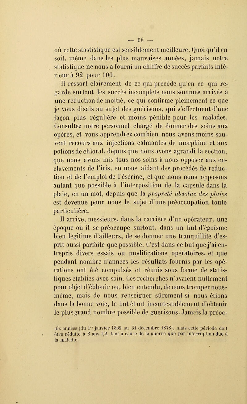 où cette stastistique est sensiblement meilleure. Quoi qu'il en soit, même dans les plus mauvaises années, jamais notre statistique ne nous a fourni un chiffre de succès parfaits infé- rieur a 92 pour 100. Il ressort clairement de ce qui précède qu'en ce qui re- garde surtout les succès incomplets nous sommes arrivés à une réduction de moitié, ce qui confirme pleinement ce que je vous disais au sujet des guérisons, qui s'effectuent d'une façon plus régulière et moins pénible pour les malades. Consultez notre personnel chargé de donner des soins aux opérés, et vous apprendrez combien nous avons moins sou- vent recours aux injections calmantes de morphine et aux potions de chloral, depuis que nous avons agrandi la section, que nous avons mis tous nos soins à nous opposer aux en- clavements de l'iris, en nous aidant des procédés de réduc- tion et de l'emploi de l'ésérine, et que nous nous opposons autant que possible à l'interposition de la capsule dans la plaie, en un mot, depuis que la propreté absolue des plaies est devenue pour nous le sujet d'une préoccupation toute particulière. Il arrive, messieurs, dans la carrière d'un opérateur, une époque où il se préoccupe surtout, dans un but d'égoïsme bien légitime d'ailleurs, de se donner une tranquillité d'es- prit aussi parfaite que possible. C'est dans ce but que j'ai en- trepris divers essais ou modifications opératoires, et que pendant nombre d'années les résultats fournis par les opé- rations ont été compulsés et réunis sous forme de statis- tiques établies avec soin. Ces recherches n'avaient nullement pour objet d'éblouir ou, bien entendu, de nous tromper nous- même, mais de nous renseigner sûrement si nous étions dans la bonne voie, le but étant incontestablement d'obtenir le plus grand nombre possible de guérisons. Jamais la préoc- dix aimées (du 1er janvier 1869 au 31 décembre 1878), mais celle période doit être réduite à 8 ans 1/2, tant à cause de la guerre que par interruption due à la maladie.