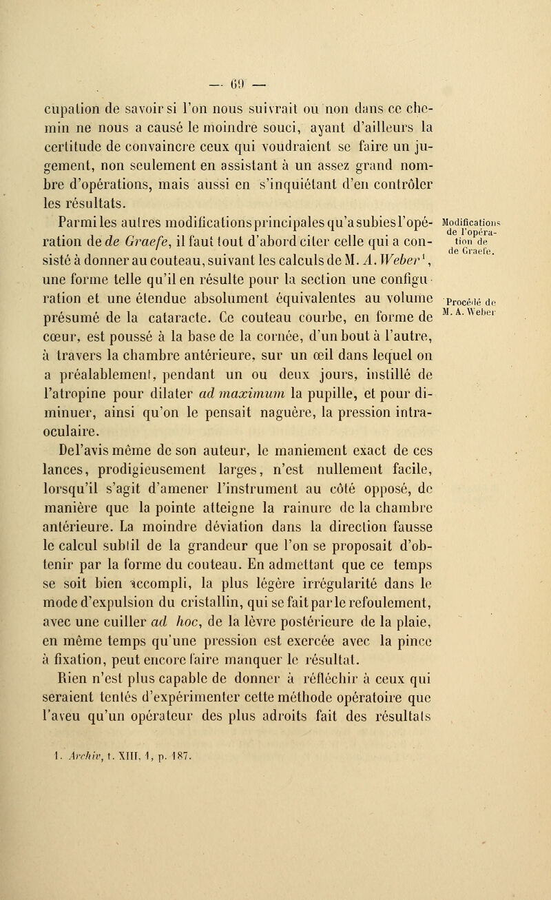 M. A. Webei cupation de savoir si l'on nous suivrait ou non diins ce che- min ne nous a causé le moindre souci, ayant d'ailleurs la certitude de convaincre ceux qui voudraient se faire un ju- gement, non seulement en assistant à un assez grand nom- bre d'opérations, mais aussi en s'inquiétant d'en contrôler les résultats. Parmiles aulres modificationsprincipalesqu'asubiesl'opé- Modifications dô l'ODPF'l- ration de de Graefe, il faut tout d'abord citer celle qui a con- tion de sisté à donner au couteau, suivant les calculs de M. A. Weberl, une forme telle qu'il en résulte pour la section une configu ration et une étendue absolument équivalentes au volume pr0Cédé do présumé de la cataracte. Ce couteau courbe, en forme de cœur, est poussé à la base de la cornée, d'un bout à l'autre, à travers la chambre antérieure, sur un œil dans lequel on a préalablement, pendant un ou deux jours, instillé de l'atropine pour dilater ad maximum la pupille, et pour di- minuer, ainsi qu'on le pensait naguère, la pression intra- oculaire. Del'avis même de son auteur, le maniement exact de ces lances, prodigieusement larges, n'est nullement facile, lorsqu'il s'agit d'amener l'instrument au côté opposé, de manière que la pointe atteigne la rainure de la chambre antérieure. La moindre déviation dans la direction fausse le calcul subtil de la grandeur que l'on se proposait d'ob- tenir par la forme du couteau. En admettant que ce temps se soit bien accompli, la plus légère irrégularité dans le mode d'expulsion du cristallin, qui se fait par le refoulement, avec une cuiller ad hoc, de la lèvre postérieure de la plaie, en même temps qu'une pression est exercée avec la pince à fixation, peut encore l'aire manquer le résultat. Rien n'est plus capable de donner à réfléchir à ceux qui seraient tentés d'expérimenter cette méthode opératoire que l'aveu qu'un opérateur des plus adroits fait des résultats 1. Àrchiv, t. XTTT, 1, p. 187.