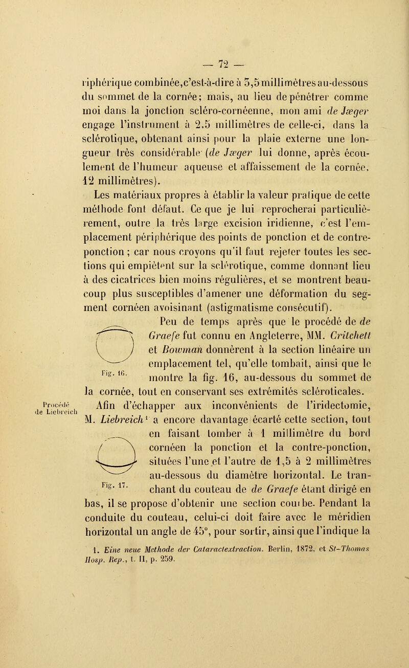 riphérique combinée,c'est-à-dire à 5,5 millimètres au-dessous du sommet de la cornée; mais, au lieu de pénétrer comme moi dans la jonction scléro-cornéenne, mon ami de Jseger engage l'instrument à 2,5 millimètres de celle-ci, dans la sclérotique, obtenant ainsi pour la plaie externe une lon- gueur très considérable (de Jseger lui donne, après écou- lement de l'humeur aqueuse et affaissement de la cornée, 12 millimètres). Les matériaux propres à établir la valeur pralique de cette méthode font défaut. Ce que je lui reprocherai particuliè- rement, outre la très large excision indienne, c'est l'em- placement périphérique des points de ponction et de contre- ponction ; car nous croyons qu'il faut rejeter toutes les sec- tions qui empiètent sur la sclérotique, comme donnant lieu à des cicatrices bien moins régulières, et se montrent beau- coup plus susceptibles d'amener une déformation du seg- ment cornéen a voisinant (astigmatisme consécutif). Peu de temps après que le procédé de de Graefe fut connu en Angleterre, MM. Critchetl et Bowmah donnèrent à la section linéaire un emplacement tel, qu'elle tombait, ainsi que le montre la fig. 16, au-dessous du sommet de la cornée, tout en conservant ses extrémités scléroticales. Procédé Afin d'échapper aux inconvénients de l'iridectomic, de Liebreich x l M. Liebreich1 a encore davantage écarté cette section, tout en faisant tomber à 1 millimètre du bord cornéen la ponction et la contre-ponction, situées l'une et l'autre de 1,5 à 2 millimètres au-dessous du diamètre horizontal. Le tran- chant du couteau de de Graefe étant dirigé en bas, il se propose d'obtenir une section couibe. Pendant la conduite du couteau, celui-ci doit faire avec le méridien horizontal un angle de 45°, pour sortir, ainsi que l'indique la 1. Eine neue Méthode der Calaractextraction. Berlin, 1872. et St-Tkomas Hosp. Rep., t. II, p. 259.