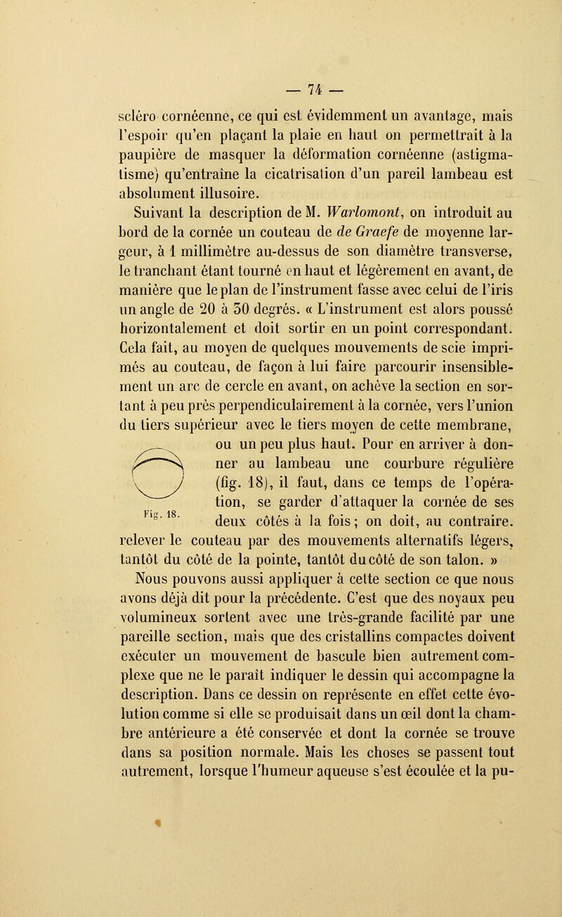 sciéro cornéenné, ce qui est évidemment un avantage, mais l'espoir qu'en plaçant la plaie en haut on permettrait à la paupière de masquer la déformation cornéenné (astigma- tisme) qu'entraîne la cicatrisation d'un pareil lambeau est absolument illusoire. Suivant la description de M. Warlomont, on introduit au bord de la cornée un couteau de de Graefe de moyenne lar- geur, à 1 millimètre au-dessus de son diamètre transverse, le tranchant étant tourné en haut et légèrement en avant, de manière que le plan de l'instrument fasse avec celui de l'iris un angle de 20 à 30 degrés. « L'instrument est alors poussé horizontalement et doit sortir en un point correspondant. Cela fait, au moyen de quelques mouvements de scie impri- més au couteau, de façon à lui faire parcourir insensible- ment un arc de cercle en avant, on achève la section en sor- tant à peu près perpendiculairement à la cornée, vers l'union du tiers supérieur avec le tiers moyen de cette membrane, Oou un peu plus haut. Pour en arriver à don- ner au lambeau une courbure régulière (fig. 18), il faut, dans ce temps de l'opéra- tion, se garder d'attaquer la cornée de ses Via- 18 ■ deux côtés à la fois; on doit, au contraire, relever le couteau par des mouvements alternatifs légers, tantôt du côté de la pointe, tantôt du côté de son talon. » Nous pouvons aussi appliquer à cette section ce que nous avons déjà dit pour la précédente. C'est que des noyaux peu volumineux sortent avec une très-grande facilité par une pareille section, mais que des cristallins compactes doivent exécuter un mouvement de bascule bien autrement com- plexe que ne le paraît indiquer le dessin qui accompagne la description. Dans ce dessin on représente en effet cette évo- lution comme si elle se produisait dans un œil dont la cham- bre antérieure a été conservée et dont la cornée se trouve dans sa position normale. Mais les choses se passent tout autrement, lorsque l'humeur aqueuse s'est écoulée et la pu-