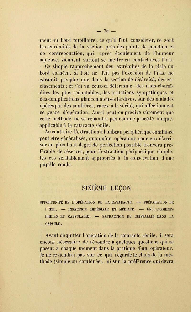 ment au bord pupillaire ; ce qu'il faut considérer, ce sont les extrémités de la section près des points de ponction et de contreponction, qui, après écoulement de l'humeur aqueuse, viennent surtout se mettre en contact avec l'iris. Ce simple rapprochement des extrémités de la plaie du bord cornôen, si l'on ne fait pas l'excision de l'irisj ne garantit, pas plus que dans la section de Liebreich, des en- clavements ; et j'ai vu ceux-ci déterminer des irido-choroï- dites les plus redoutables, des irritations sympathiques et des complications glaucomateuses tardives, sur des malades opérés par des confrères, rares, à la vérité, qui affectionnent ce genre d'opération. Aussi peut-on prédire sûrement que cette méthode ne se répandra pas comme procédé unique, applicable à la cataracte sénile. Au contraire, l'extraction à lambeau périphérique combinée peut être généralisée, quoiqu'un opérateur soucieux d'arri- ver au plus haut degré de perfection possible trouvera pré- férable de réserver, pour l'extraction périphérique simple, les cas véritablement appropriés à la conservation d'une pupille ronde. SIXIÈME LEÇON OPPORTUNITÉ DE L'OPÉRATION DE LA CATARACTE. — PRÉPARATION DE l'(EIL. — INFECTION IMMÉDIATE ET MÉDIATE. — ENCLAVEMENTS IR1DIEN ET CAPSULAME. — EXTRACTION DU CRISTALLIN DANS LA CAPSULE. Avant de quitter l'opération de la cataracte sénile, il sera encore nécessaire de répondre à quelques questions qui se posent à chaque moment dans la pratique d'un opérateur. Je ne reviendrai pas sur ce qui regarde le choix de la mé- thode (simple ou combinée), ni sur la préférence qui devra