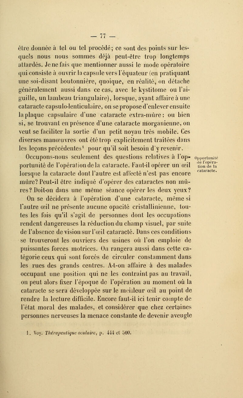 cataracte. être donnée à tel ou tel procédé ; ce sont des points sur les- quels nous nous sommes déjà peut-être trop longtemps attardés. Je ne fais que mentionner aussi le mode opératoire qui consiste à ouvrir la capsule vers l'équateur (en pratiquant généralement aussi dans ce cas, avec le kystitome ou l'ai- guille, un lambeau triangulaire), lorsque, ayant affaire à une cataracte capsulo-lenticulaire, on se propose d'enlever ensuite la plaque capsulaire d'une cataracte extra-mûre; ou bien si, se trouvant en présence d'une cataracte morganienne, on veut se faciliter la sortie d'un petit noyau très mobile. Ces diverses manœuvres ont été trop explicitement traitées dans les leçons précédentes1 pour qu'il soit besoin d'y revenir. Occupons-nous seulement des questions relatives à l'op- opportunité portunitô de l'opération de la cataracte. Faut-il opérer un œil 'uonX'ia lorsque la cataracte dont l'autre est affecté n'est pas encore mûre? Peut-il être indiqué d'opérer des cataractes non mû- res ? Doit-on dans une même séance opérer les deux yeux ? On se décidera à l'opération d'une cataracte, même si l'autre œil ne présente aucune opacité cristallinienne, tou- tes les fois qu'il s'agit de personnes dont les occupations rendent dangereuses la réduction du champ visuel, par suite de l'absence de vision sur l'œil cataracte. Dans ces conditions se trouveront les ouvriers des usines où l'on emploie de puissantes forces motrices. On rangera aussi dans celte ca- tégorie ceux qui sont forcés de circuler constamment dans les rues des grands centres. A-t-on affaire à des malades occupant une position qui ne les contraint pas au travail, on peut alors fixer l'époque de l'opération au moment où la cataracte se sera développée sur le meilleur œil au point de rendre la lecture difficile. Encore faut-il ici tenir compte de l'état moral des malades, et considérer que chez certaines personnes nerveuses la menace constante de devenir aveugle 1. Voy. Thérapeutique oculaire, p. 444 cl 500,