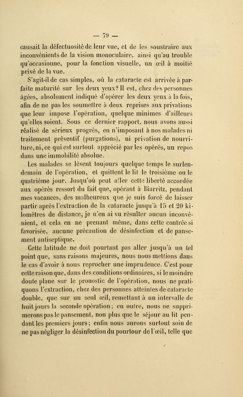 causait la défectuosité de leur vue, et de les soustraire aux inconvénients de la vision monoculaire, ainsi qu'au trouble qu'occasionne, pour la fonction visuelle, un œil à moitié privé de la vue. S'agit-il de cas simples, où la cataracte est arrivée à par- faite maturité sur les deux yeux? Il est, chez des personnes âgées, absolument indiqué d'opérer les deux yeux à la fois, afin de ne pas les soumettre à deux reprises aux privations que leur impose l'opération, quelque minimes d'ailleurs qu'elles soient. Sous ce dernier rapport, nous avons aussi réalisé de sérieux progrès, en n'imposant à nos malades ni traitement préventif (purgations), ni privation de nourri- ture, ni, ce qui est surtout apprécié parles opérés, un repos dans une immobilité absolue. Les malades se lèvent toujours quelque temps le surlen- demain de l'opération, et quittent le lit le troisième ou le quatrième jour. Jusqu'où peut aller cette liberté accordée aux opérés ressort du fait que, opérant à Biarritz, pendant mes vacances, des malheureux que je suis forcé de laisser partir après l'extraction de la cataracte jusqu'à 15 et 20 ki- lomètres de distance, je n'en ai vu résulter aucun inconvé- nient, et cela en ne prenant même, dans cette contrée si favorisée, aucune précaution de désinfection et de panse- ment antiseptique. Cette latitude ne doit pourtant pas aller jusqu'à un tel point que, sans raisons majeures, nous nous mettions dans le cas d'avoir à nous reprocher une imprudence. C'est pour cette raison que, dans des conditions ordinaires, si le moindre doute plane sur le pronostic de l'opération, nous ne prati- quons l'extraction, chez des personnes atteinles de cataracte double, que sur un seul œil, remettant à un intervalle de huit jours la seconde opération ; en oulre, nous ne suppri- merons pas le pansement, non plus que le séjour au lit pen- dant les premiers jours; enfin nous aurons surtout soin de ne pas négliger la désinfection du pourtour de l'œil, telle que