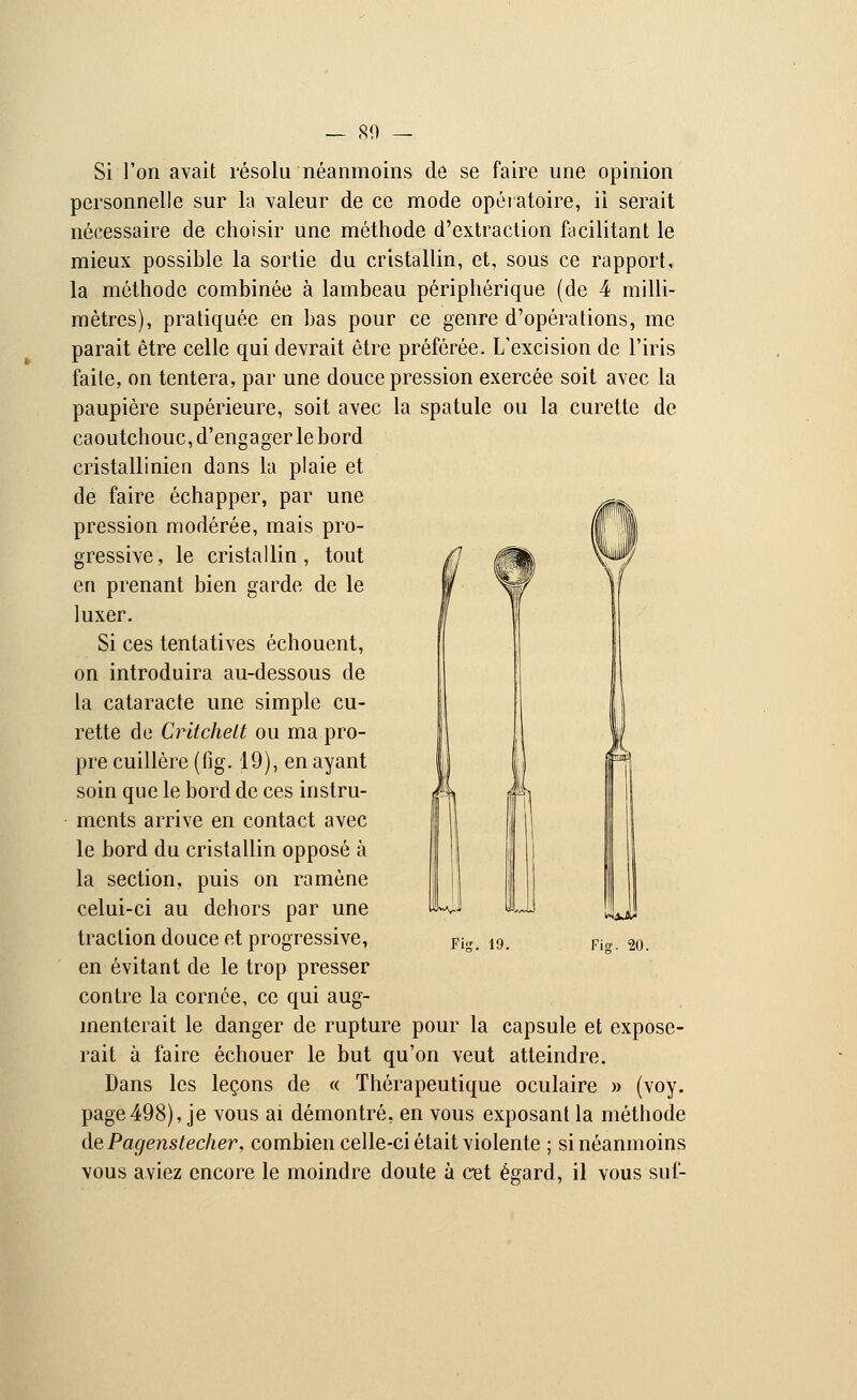 Si l'on avait résolu néanmoins de se faire une opinion personnelle sur la valeur de ce mode opératoire, il serait nécessaire de choisir une méthode d'extraction facilitant le mieux possible la sortie du cristallin, et, sous ce rapport, la méthode combinée à lambeau périphérique (de 4 milli- mètres), pratiquée en bas pour ce genre d'opérations, me parait être celle qui devrait être préférée. L'excision de l'iris faite, on tentera, par une douce pression exercée soit avec la paupière supérieure, soit avec la spatule ou la curette de caoutchouc, d'engager le bord cristallinien dans la plaie et de faire échapper, par une ^~. pression modérée, mais pro- I! Il gressive, le cristallin, tout en prenant bien garde de le luxer. Si ces tentatives échouent, on introduira au-dessous de la cataracte une simple cu- rette de Critchelt ou ma pro- pre cuillère (fig. 19), en ayant soin que le bord de ces instru- ments arrive en contact avec le bord du cristallin opposé à la section, puis on ramène celui-ci au dehors par une traction douce et progressive, en évitant de le trop presser contre la cornée, ce qui aug- menterait le danger de rupture pour la capsule et expose- rait à faire échouer le but qu'on veut atteindre. Dans les leçons de « Thérapeutique oculaire » (voy. page498), je vous ai démontré, en vous exposant la méthode àePagenstecher, combien celle-ci était violente ; si néanmoins vous aviez encore le moindre doute à cet égard, il vous suf- Fig. 19. Fig. 20.