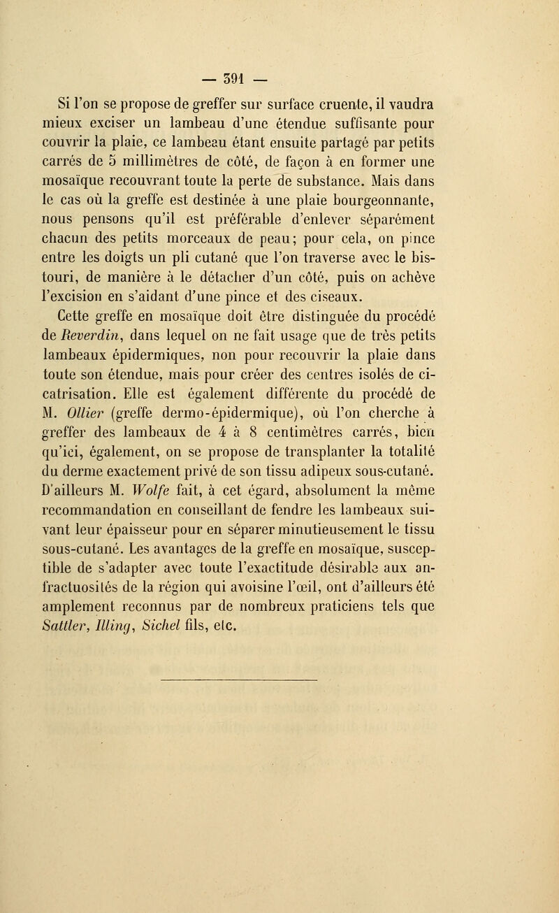 Si l'on se propose de greffer sur surface cruente, il vaudra mieux exciser un lambeau d'une étendue suffisante pour couvrir la plaie, ce lambeau étant ensuite partagé par petits carrés de 5 millimètres de côté, de façon à en former une mosaïque recouvrant toute la perte de substance. Mais dans le cas où la greffe est destinée à une plaie bourgeonnante, nous pensons qu'il est préférable d'enlever séparément chacun des petits morceaux de peau; pour cela, on pince entre les doigts un pli cutané que l'on traverse avec le bis- touri, de manière à le détacher d'un côté, puis on achève l'excision en s'aidant d'une pince et des ciseaux. Cette greffe en mosaïque doit être distinguée du procédé de Reverdin, dans lequel on ne fait usage que de très petits lambeaux épidermiques, non pour recouvrir la plaie dans toute son étendue, mais pour créer des centres isolés de ci- catrisation. Elle est également différente du procédé de M. Ollier (greffe dermo-épidermique), où l'on cherche à greffer des lambeaux de 4 à 8 centimètres carrés, bien qu'ici, également, on se propose de transplanter la totalité du derme exactement privé de son tissu adipeux sous-cutané. D'ailleurs M. Wolfe fait, à cet égard, absolument la même recommandation en conseillant de fendre les lambeaux sui- vant leur épaisseur pour en séparer minutieusement le tissu sous-cutané. Les avantages de la greffe en mosaïque, suscep- tible de s'adapter avec toute l'exactitude désirable aux an- fractuosités de la région qui avoisine l'œil, ont d'ailleurs été amplement reconnus par de nombreux praticiens tels que Sattler, Illing, Sichel fils, etc.