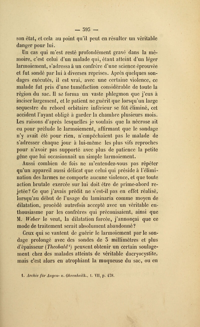 — 595 — son état, et cela au point qu'il peut en résulter un véritable danger pour lui. Un cas qui m'est resté profondément gravé dans la mé- moire, c'est celui d'un malade qui, étant atteint d'un léger larmoiement, s'adressa à un confrère d'une science éprouvée et fut sondé par lui à diverses reprises. Après quelques son- dages exécutés, il est vrai, avec une certaine violence, ce malade fut pris d'une tuméfaction considérable de toute la région du sac. Il se forma un vaste phlegmon que j'eus à inciser largement, et le patient ne guérit que lorsqu'un large séquestre du rebord orbitaire inférieur se fût éliminé, cet accident l'ayant obligé à garder la chambre plusieurs mois. Les raisons d'après lesquelles je voulais que la nécrose ait eu pour prélude le larmoiement, affirmant que le sondage n'y avait été pour rien, n'empêchaient pas le malade de s'adresser chaque jour à lui-même les plus vifs reproches pour n'avoir pas supporté avec plus de patience la petite gêne que lui occasionnait un simple larmoiement. Aussi combien de fois ne m'entendez-vous pas répéter qu'un appareil aussi délicat que celui qui préside à l'élimi- nation des larmes ne comporte aucune violence, et que toute action brutale exercée sur lui doit être de prime-abord re- jetée? Ce que j'avais prédit ne s'est-il pas en effet réalisé, lorsqu'au début de l'usage du laminaria comme moyen de dilatation, procédé autrefois accepté avec un véritable en- thousiasme par les confrères qui préconisaient, ainsi que M. Weber le veut, la dilatation forcée, j'annonçai que ce mode de traitement serait absolument abandonné? Ceux qui se vantent de guérir le larmoiement par le son- dage prolongé avec des sondes de 5 millimètres et plus d'épaisseur ( Theobaldl) peuvent obtenir un certain soulage- ment chez des malades atteints de véritable dacryocystite, mais c'est alors en atrophiant la muqueuse du sac, ou en i. Archiv fur Augeii- u. Ohrenheilk., t. VII, p. 478.