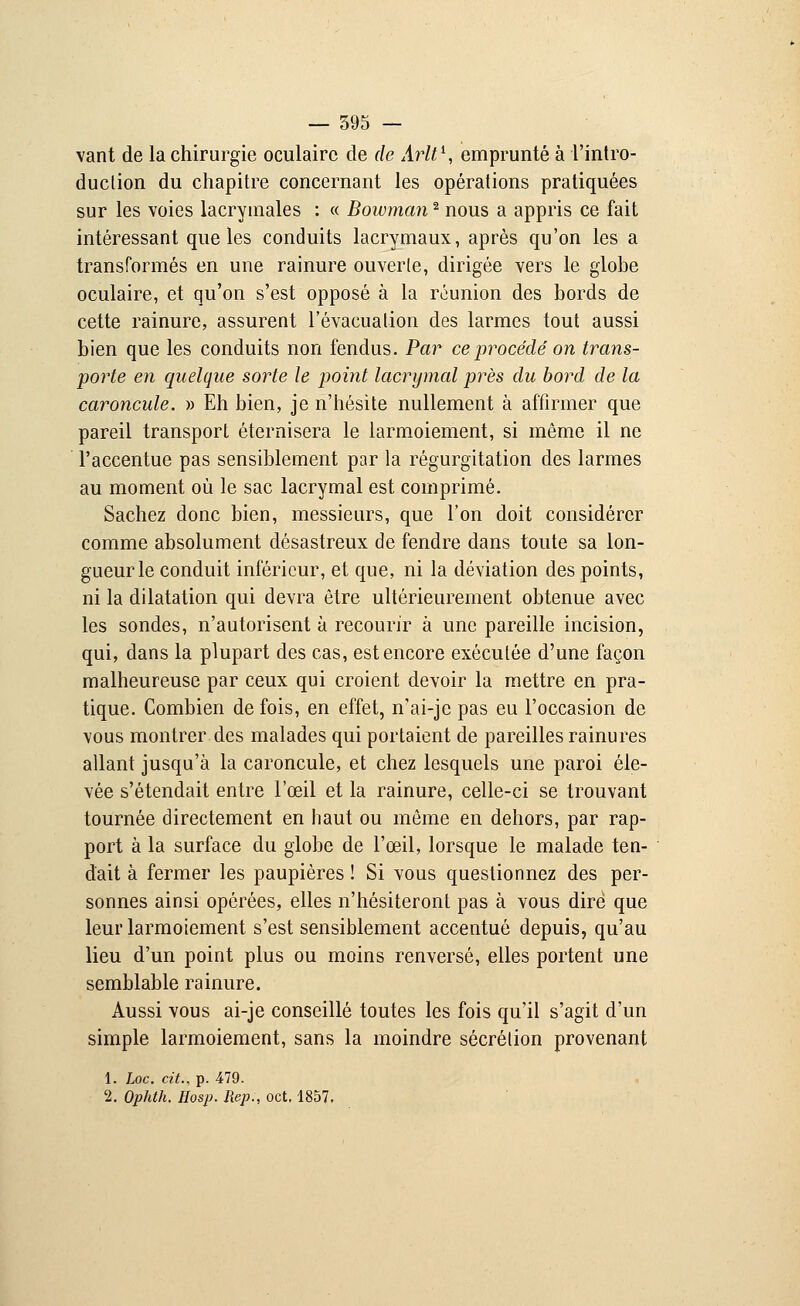 vant de la chirurgie oculaire de de Arlt1, emprunté à l'intro- duction du chapitre concernant les opérations pratiquées sur les voies lacrymales : « Bowman2 nous a appris ce fait intéressant que les conduits lacrymaux, après qu'on les a transformés en une rainure ouverte, dirigée vers le globe oculaire, et qu'on s'est opposé à la réunion des bords de cette rainure, assurent l'évacuation des larmes tout aussi bien que les conduits non fendus. Par ce procédé on trans- porte en quelque sorte le point lacrymal près du bord de la caroncule. » Eh bien, je n'hésite nullement à affirmer que pareil transport éternisera le larmoiement, si même il ne l'accentue pas sensiblement par la régurgitation des larmes au moment où le sac lacrymal est comprimé. Sachez donc bien, messieurs, que l'on doit considérer comme absolument désastreux de fendre dans toute sa lon- gueur le conduit inférieur, et que, ni la déviation des points, ni la dilatation qui devra être ultérieurement obtenue avec les sondes, n'autorisent à recourir à une pareille incision, qui, dans la plupart des cas, est encore exécutée d'une façon malheureuse par ceux qui croient devoir la mettre en pra- tique. Combien de fois, en effet, n'ai-je pas eu l'occasion de vous montrer des malades qui portaient de pareilles rainures allant jusqu'à la caroncule, et chez lesquels une paroi éle- vée s'étendait entre l'œil et la rainure, celle-ci se trouvant tournée directement en haut ou même en dehors, par rap- port à la surface du globe de l'œil, lorsque le malade ten- dait à fermer les paupières ! Si vous questionnez des per- sonnes ainsi opérées, elles n'hésiteront pas à vous dire que leur larmoiement s'est sensiblement accentué depuis, qu'au lieu d'un point plus ou moins renversé, elles portent une semblable rainure. Aussi vous ai-je conseillé toutes les fois qu'il s'agit d'un simple larmoiement, sans la moindre sécrétion provenant 1. Loc. cit., p. 479. 2. Ophth. Hosp. Rep., oct. 1857.