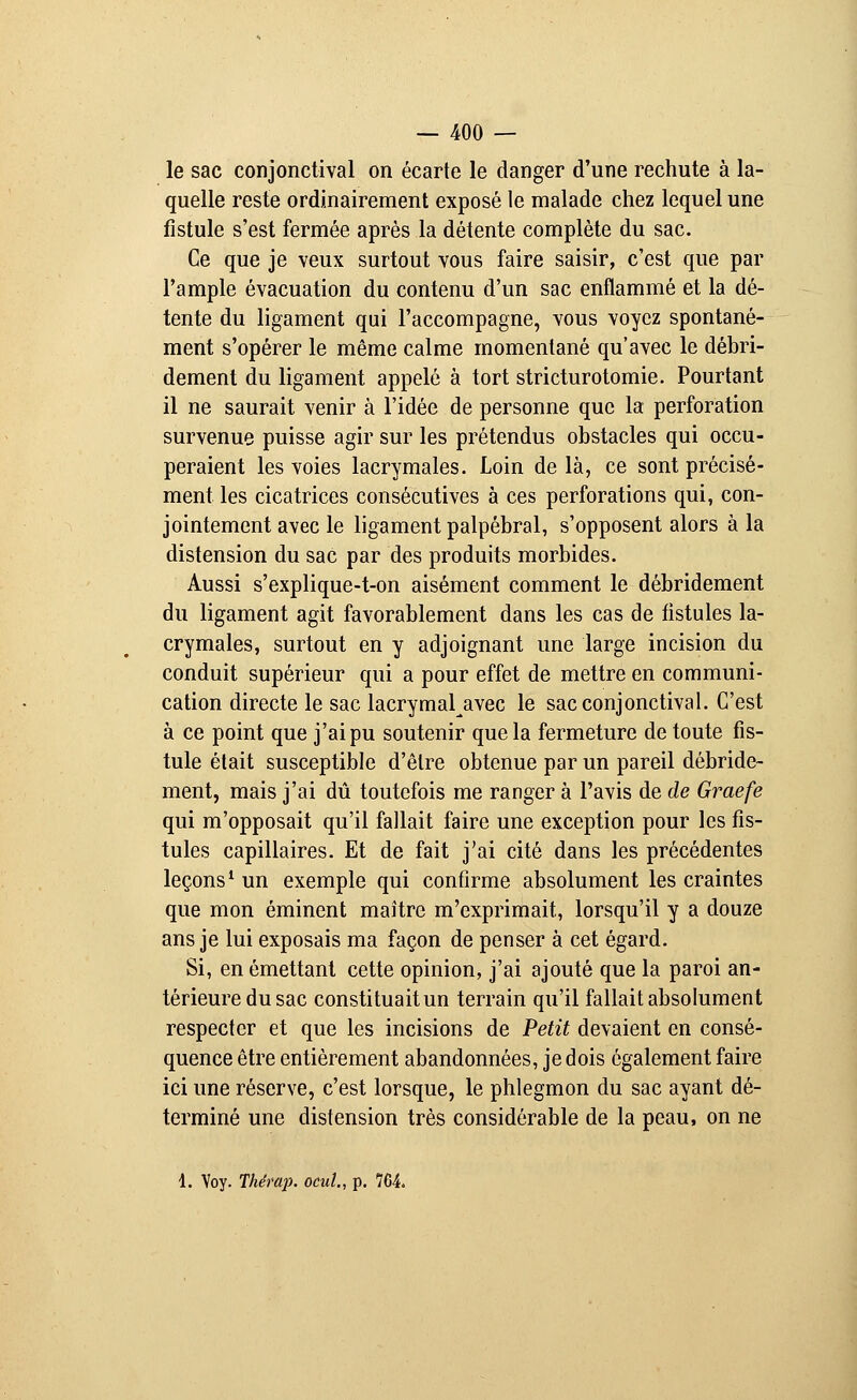 le sac conjonctival on écarte le danger d'une rechute à la- quelle reste ordinairement exposé le malade chez lequel une fistule s'est fermée après la détente complète du sac. Ce que je veux surtout vous faire saisir, c'est que par l'ample évacuation du contenu d'un sac enflammé et la dé- tente du ligament qui l'accompagne, vous voyez spontané- ment s'opérer le même calme momentané qu'avec le débri- dement du ligament appelé à tort stricturotomie. Pourtant il ne saurait venir à l'idée de personne que la perforation survenue puisse agir sur les prétendus obstacles qui occu- peraient les voies lacrymales. Loin de là, ce sont précisé- ment les cicatrices consécutives à ces perforations qui, con- jointement avec le ligament palpébral, s'opposent alors à la distension du sac par des produits morbides. Aussi s'explique-t-on aisément comment le débridement du ligament agit favorablement dans les cas de fistules la- crymales, surtout en y adjoignant une large incision du conduit supérieur qui a pour effet de mettre en communi- cation directe le sac lacrymal^avec le sac conjonctival. C'est à ce point que j'ai pu soutenir que la fermeture de toute fis- tule était susceptible d'être obtenue par un pareil débride- ment, mais j'ai dû toutefois me ranger à l'avis de de Graefe qui m'opposait qu'il fallait faire une exception pour les fis- tules capillaires. Et de fait j'ai cité dans les précédentes leçons1 un exemple qui confirme absolument les craintes que mon éminent maître m'exprimait, lorsqu'il y a douze ans je lui exposais ma façon de penser à cet égard. Si, en émettant cette opinion, j'ai ajouté que la paroi an- térieure du sac constituait un terrain qu'il fallait absolument respecter et que les incisions de Petit devaient en consé- quence être entièrement abandonnées, je dois également faire ici une réserve, c'est lorsque, le phlegmon du sac ayant dé- terminé une distension très considérable de la peau, on ne