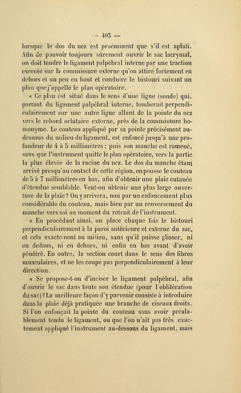 lorsque le dos du nez est proéminent que s'il est aplati. Afin Je pouvoir toujours sûrement ouvrir le sac lacrymal, on doit tendre le ligament palpébral interne par une traction exercée sur la commissure externe qu'on attire fortement en dehors et un peu en haut et conduire le bistouri suivant un plan que j'appelle le plan opératoire. « Ce plan est situé dans le sens d'une ligne (sonde) qui, partant du ligament palpébral interne, tomberait perpendi- culairement sur une autre ligne allant de la pointe du nez vers le rebord orbitaire externe, près de la commissure ho- monyme. Le couteau appliqué par sa pointe précisément au- dessous du milieu du ligament, est enfoncé jusqu'à une pro- fondeur de 4 à 5 millimètres ; puis son manche est ramené, sans que l'instrument quitte le plan opératoire, vers la partie la plus élevée de la racine du nez. Le dos du manche étant arrivé presqu'au contact de cette région, on pousse le couteau de 5 à 7 millimètres en bas, afin d'obtenir une plaie cutanée d'étendue semblable. Veut-on obtenir une plus large ouver- ture de la plaie ? On y arrivera, non par un enfoncement plus considérable du couteau, mais bien par un renversement du manche vers soi au moment du retrait de l'instrument. « En procédant ainsi, on place chaque fois le bistouri perpendiculairement à la paroi antérieure et externe du sac, et cela exactement au milieu, sans qu'il puisse glisser, ni en dedans, ni en dehors, ni enfin en bas avant d'avoir pénétré. En outre, la section court dans le sens des fibres musculaires, et ne les coupe pas perpendiculairement à leur direction. « Se propose-t-on d'inciser le ligament palpébral, afin d'ouvrir le sac dans toute son étendue (pour l'oblitération du sac) ? La meilleure façon d'y parvenir consiste à introduire dans la plaie déjà pratiquée une branche de ciseaux droits. Si l'on enfonçait la pointe du couteau sans avoir préala- blement tendu le ligament, ou que l'on n'ait pas très exac- tement appliqué l'instrument au-dessous du ligament, mais