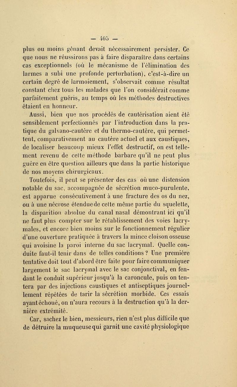 plus ou moins gênant devait nécessairement persister. Ce que nous ne réussirons pas à faire disparaître dans certains cas exceptionnels (où le mécanisme de l'élimination des larmes a subi une profonde perturbation), c'est-à-dire un certain degré de larmoiement, s'observait comme résultat constant chez tous les malades que l'on considérait comme parfaitement guéris, au temps où les méthodes destructives étaient en honneur. Aussi, bien que nos procédés de cautérisation aient été sensiblement perfectionnés par l'introduction dans la pra- tique du galvano-cautère et du thermo-cautère, qui permet- tent, comparativement au cautère actuel et aux caustiques, de localiser beaucoup mieux l'effet destructif, on est telle- ment revenu de cette méthode barbare qu'il ne peut plus guère en être question ailleurs que dans la partie historique de nos moyens chirurgicaux. Toutefois, il peut se présenter des cas où une distension notable du sac, accompagnée de sécrétion muco-purulente, est apparue consécutivement à une fracture des os du nez, ou à une nécrose étendue de cette même partie du squelette, la disparition absolue du canal nasal démontrant ici qu'il ne faut plus compter sur le rétablissement des voies lacry- males, et encore bien moins sur le fonctionnement régulier d'une ouverture pratiquée à travers la mince cloison osseuse qui avoisine la paroi interne du sac lacrymal. Quelle con- duite faut-il tenir dans de telles conditions ? Une première tentative doit tout d'abord être faite pour faire communiquer largement le sac lacrymal avec le sac conjonctival, en fen- dant le conduit supérieur jusqu'à la caroncule, puis on ten- tera par des injections caustiques et antiseptiques journel- lement répétées de tarir la sécrétion morbide. Ces essais ayant échoué, on n'aura recours à la destruction qu'à la der- nière extrémité. Car, sachez le bien, messieurs, rien n'est plus difficile que de détruire la muqueuse qui garnit une cavité physiologique