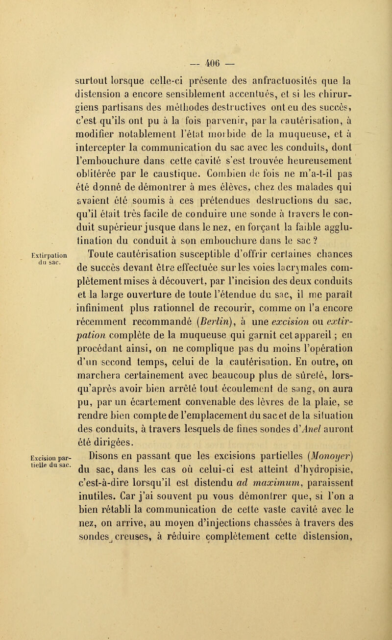 surtout lorsque celle-ci présente des anfractuosités que la distension a encore sensiblement accentués, et si les chirur- giens partisans des méthodes destructives ont eu des succès, c'est qu'ils ont pu à la fois parvenir, parla cautérisation, à modifier notablement l'élat morbide de la muqueuse, et à intercepter la communication du sac avec les conduits, dont l'embouchure dans cette cavité s'est trouvée heureusement oblitérée par le caustique. Combien de fois ne m'a-t-il pas été donné de démontrer à mes élèves, chez des malades qui avaient été soumis à ces prétendues destructions du sac, qu'il était très facile de conduire une sonde à travers le con- duit supérieur jusque dans le nez, en forçant la faible agglu- tination du conduit à son embouchure dans le sac ? Extirpation Toute cautérisation susceptible d'offrir certaines chances de succès devant être effectuée sur les voies lacrymales com- plètement mises à découvert, par l'incision des deux conduits et la large ouverture de toute l'étendue du sac, il me paraît infiniment plus rationnel de recourir, comme on l'a encore récemment recommandé (Berlin), à une excision ou extir- pation complète de la muqueuse qui garnit cet appareil ; en procédant ainsi, on ne complique pas du moins l'opération d'un second temps, celui de la cautérisation. En outre, on marchera certainement avec beaucoup plus de sûreté, lors- qu'après avoir bien arrêté tout écoulement de sang, on aura pu, par un écartement convenable des lèvres de la plaie, se rendre bien compte de l'emplacement du sac et de la situation des conduits, à travers lesquels de fines sondes à'Anel auront été dirigées. Excision par- Disons en passant que les excisions partielles (Monoyer) ueiie usac. ju gac^ ^^ jeg cag o^ ceiuj_cj est atteint d'hydropisie, c'est-à-dire lorsqu'il est distendu ad maximum, paraissent inutiles. Car j'ai souvent pu vous démontrer que, si l'on a bien rétabli la communication de cette vaste cavité avec le nez, on arrive, au moyen d'injections chassées à travers des sondes^ creuses, à réduire complètement cette distension,