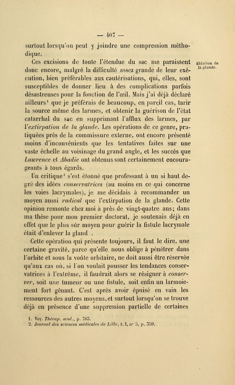 la glande. surtout lorsqu'on peut y joindre une compression métho- dique. Ces excisions de toute l'étendue du sac me paraissent Ablation de donc encore, malgré la difficulté assez grande de leur exé- cution, bien préférables aux cautérisations, qui, elles, sont susceptibles de donner lieu à des complications parfois désastreuses pour la fonction de l'œil. Mais j'ai déjà déclaré ailleurs1 que je préférais de beaucoup, en pareil cas, tarir la source même des larmes, et obtenir la guérison de l'état catarrhal du sac en supprimant l'afflux des larmes, par l'extirpation de la glande. Les opérations de ce genre, pra- tiquées près de la commissure externe, ont encore présenté moins d'inconvénients que les tentatives faites sur une vaste échelle au voisinage du grand angle, et les succès que Lawrence et Abadie ont obtenus sont certainement encoura- geants à tous égards. Un critique2 s'est étonné que professant à un si haut de- gré des idées conservatrices (au moins en ce qui concerne les voies lacrymales), je me décidais à recommander un moyen aussi radical que l'extirpation de la glande. Cette opinion remonte chez moi à près de vingt-quatre ans; dans ma thèse pour mon premier doctorat, je soutenais déjà en effet que le plus sûr moyen pour guérir la fistule lacrymale était d'enlever la gland . Cette opération qui présente toujours, il faut le dire, une certaine gravité, parce qu'elle nous oblige à pénétrer dans l'orbite et sous la voûte orbitaire, ne doit aussi être réservée qu'aux cas où, si l'on voulait pousser les tendances conser- vatrices à l'extrême, il faudrait alors se résigner à conser- ver, soit une tumeur ou une fistule, soit enfin un larmoie- ment fort gênant. C'est après avoir épuisé en vain les ressources des autres moyens, et surtout lorsqu'on se trouve déjà en présence d'une suppression partielle de certaines 1. Voy. Thérap. ocul., p. 763. 2. Journal des sciences médicales de Lille, 1.1, n° 5, p. 559.