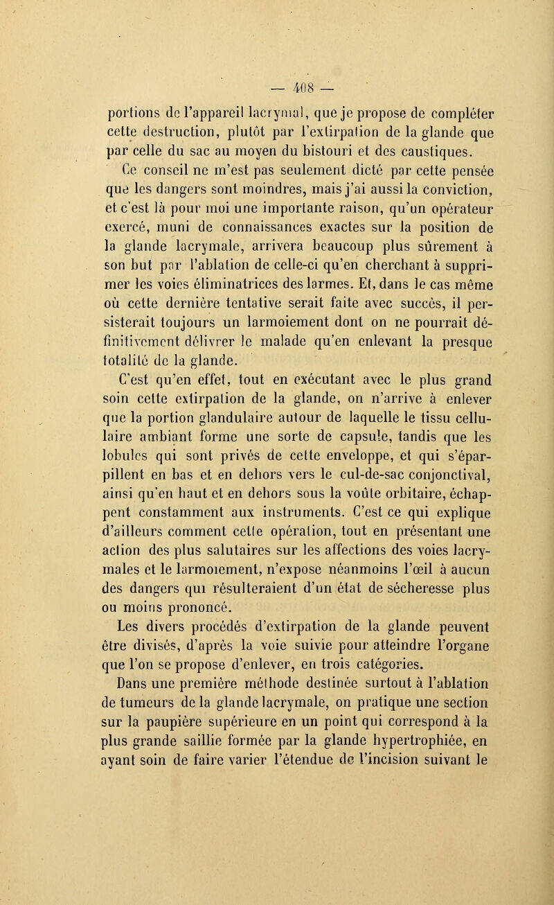 portions de l'appareil lacrymal, que je propose de compléter cette destruction, plutôt par l'exlirpalion de la glande que par celle du sac au moyen du bistouri et des caustiques. Ce conseil ne m'est pas seulement dicté par cette pensée que les dangers sont moindres, mais j'ai aussi la conviction, et c'est là pour moi une importante raison, qu'un opérateur exercé, muni de connaissances exactes sur la position de la glande lacrymale, arrivera beaucoup plus sûrement à son but par l'ablation de celle-ci qu'en cherchant à suppri- mer les voies éliminatrices des larmes. Et, dans le cas même où cette dernière tentative serait faite avec succès, il per- sisterait toujours un larmoiement dont on ne pourrait dé- finitivement délivrer le malade qu'en enlevant la presque totalité de la glande. C'est qu'en effet, tout en exécutant avec le plus grand soin cette extirpation de la glande, on n'arrive à enlever que la portion glandulaire autour de laquelle le tissu cellu- laire ambiant forme une sorte de capsule, tandis que les lobules qui sont privés de cette enveloppe, et qui s'épar- pillent en bas et en dehors vers le cul-de-sac conjonctival, ainsi qu'en haut et en dehors sous la voûte orbitaire, échap- pent constamment aux instruments. C'est ce qui explique d'ailleurs comment cette opération, tout en présentant une action des plus salutaires sur les affections des voies lacry- males et le larmoiement, n'expose néanmoins l'œil à aucun des dangers qui résulteraient d'un état de sécheresse plus ou moins prononcé. Les divers procédés d'extirpation de la glande peuvent être divisés, d'après la voie suivie pour atteindre l'organe que l'on se propose d'enlever, en trois catégories. Dans une première méthode destinée surtout à l'ablation de tumeurs delà glande lacrymale, on pratique une section sur la paupière supérieure en un point qui correspond à la plus grande saillie formée par la glande hypertrophiée, en ayant soin de faire varier l'étendue de l'incision suivant le