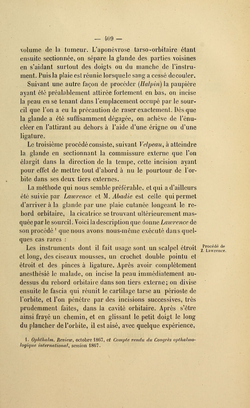 volume de la tumeur. L'aponévrose tarso-orbitaire étant ensuite sectionnée, on sépare la glande des parties voisines en s'aidant surtout des doigts ou du manche de l'instru- ment. Puis la plaie esl réunie lorsquele sang a cessé découler. Suivant une autre façon de procéder (Halpin) la paupière ayant été préalablement attirée fortement en bas, on incise la peau en se tenant dans remplacement occupé par le sour- cil que l'on a eu la précaution de raser exactement. Dès que la glande a été suffisamment dégagée, on achève de l'énu- cléer en l'attirant au dehors à l'aide d'une érigne ou d'une ligature. Le troisième procédé consiste, suivant Velpeau, à atteindre la glande en sectionnant la commissure externe que l'on élargit dans la direction de la tempe, cette incision ayant pour effet de mettre tout d'abord à nu le pourtour de l'or- bite dans ses deux tiers externes. La méthode qui nous semble préférable, et qui a d'ailleurs été suivie par Lawrence et M. Abadie est celle qui permet d'arriver à la glande par une plaie cutanée longeant le re- bord orbitaire, la cicatrice se trouvant ultérieurement mas- quée par le sourcil. Voici la description que donne Lawrence de son procédé ' que nous avons nous-même exécuté dans quel- ques cas rares : Les instruments dont il fait usage sont un scalpel étroit /Lawrence et long, des ciseaux mousses, un crochet double pointu et étroit et des pinces à ligature. Après avoir complètement anesthésié le malade, on incise la peau immédiatement au- dessus du rebord orbitaire dans son tiers externe; on divise ensuite le fascia qui réunit le cartilage tarse au périoste de l'orbite, et l'on pénètre par des incisions successives, très prudemment faites, dans la cavité orbitaire. Après s'être ainsi frayé un chemin, et en glissant le petit doigt le long du plancher de l'orbite, il est aisé, avec quelque expérience, 1. Ophlhalm. Review, octobre 1867, et Compte rendu du Congrès opthalmo- logique international, session 1867.