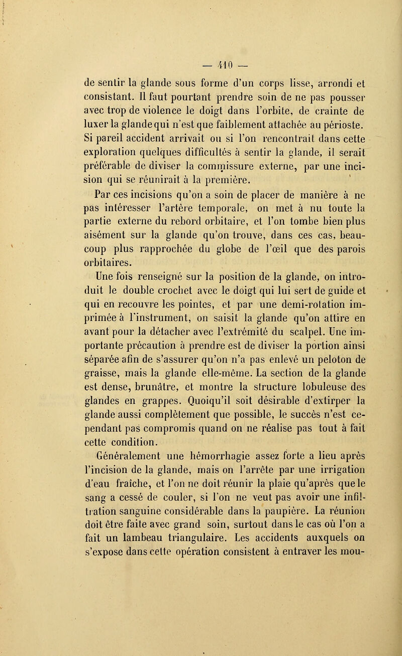 de sentir la glande sous forme d'un corps lisse, arrondi et consistant. Il faut pourtant prendre soin de ne pas pousser avec trop de violence le doigt dans l'orbite, de crainte de luxer la glande qui n'est que faiblement attachée au périoste. Si pareil accident arrivait ou si l'on rencontrait dans cette exploration quelques difficultés à sentir la glande, il serait préférable de diviser la commissure externe, par une inci- sion qui se réunirait à la première. Par ces incisions qu'on a soin de placer de manière à ne pas intéresser l'artère temporale, on met à nu toute la partie externe du rebord orbitaire, et l'on tombe bien plus aisément sur la glande qu'on trouve, dans ces cas, beau- coup plus rapprochée du globe de l'œil que des parois orbitaires. Une fois renseigné sur la position de la glande, on intro- duit le double crochet avec le doigt qui lui sert de guide et qui en recouvre les pointes, et par une demi-rotation im- primée à l'instrument, on saisit la glande qu'on attire en avant pour la détacher avec l'extrémité du scalpel. Une im- portante précaution à prendre est de diviser la portion ainsi séparée afin de s'assurer qu'on n'a pas enlevé un peloton de graisse, mais la glande elle-même. La section de la glande est dense, brunâtre, et montre la structure lobuleuse des glandes en grappes. Quoiqu'il soit désirable d'extirper la glande aussi complètement que possible, le succès n'est ce- pendant pas compromis quand on ne réalise pas tout à fait cette condition. Généralement une hémorrhagie assez forte a lieu après l'incision de la glande, mais on l'arrête par une irrigation d'eau fraîche, et l'on ne doit réunir la plaie qu'après que le sang a cessé de couler, si l'on ne veut pas avoir une infil- tration sanguine considérable dans la paupière. La réunion doit être faite avec grand soin, surtout dans le cas où l'on a fait un lambeau triangulaire. Les accidents auxquels on s'expose dans cette opération consistent à entraver les mou-