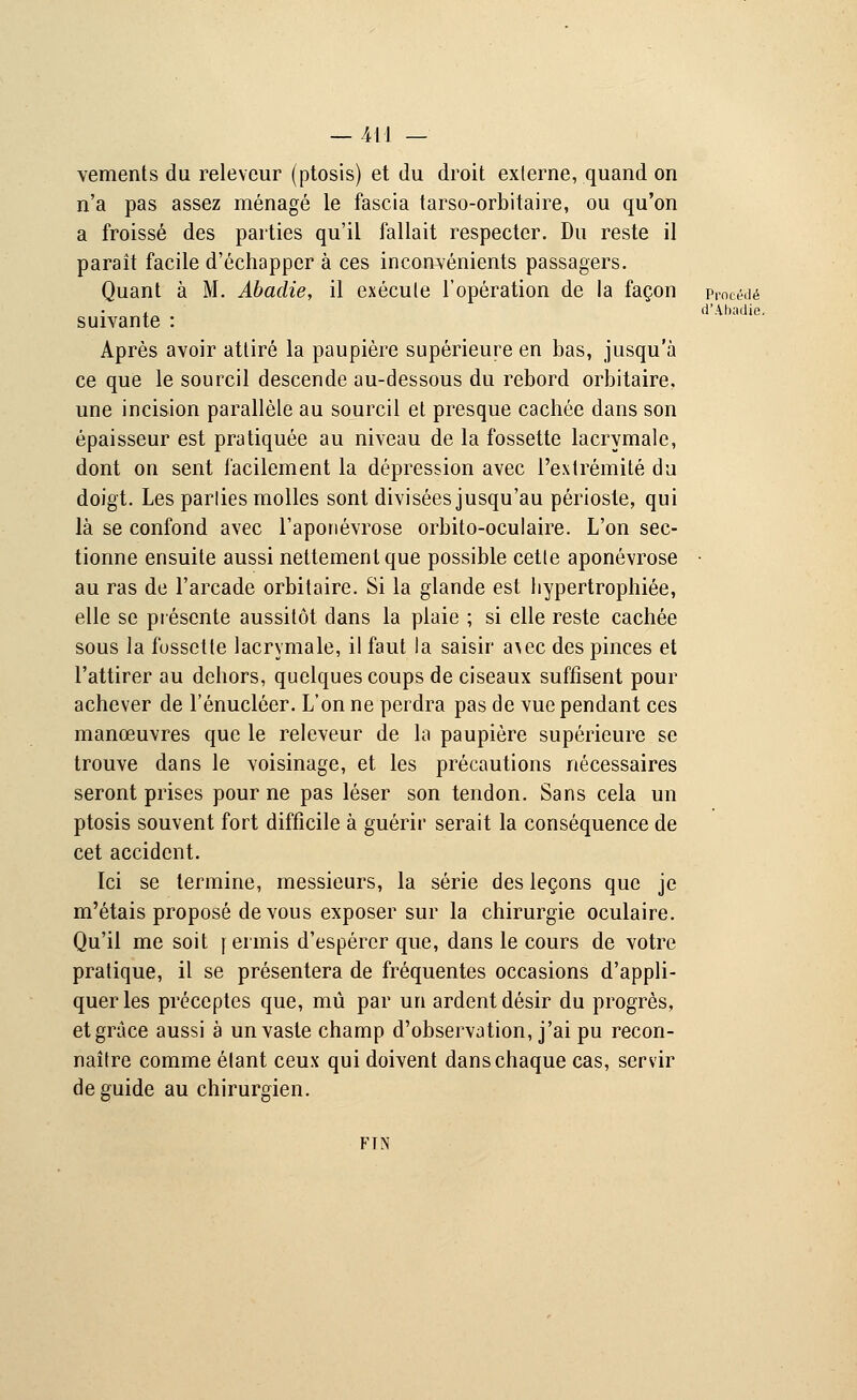 d'Ahadie. vements du releveur (ptosis) et du droit externe, quand on n'a pas assez ménagé le fascia tarso-orbitaire, ou qu'on a froissé des parties qu'il fallait respecter. Du reste il paraît facile d'échapper à ces inconvénients passagers. Quant à M. Abadie, il exécute l'opération de la façon Procédé suivante : Après avoir attiré la paupière supérieure en bas, jusqu'à ce que le sourcil descende au-dessous du rebord orbitaire, une incision parallèle au sourcil et presque cachée dans son épaisseur est pratiquée au niveau de la fossette lacrymale, dont on sent facilement la dépression avec l'extrémité du doigt. Les parties molles sont divisées jusqu'au périoste, qui là se confond avec l'aponévrose orbito-oculaire. L'on sec- tionne ensuite aussi nettement que possible cette aponévrose au ras de l'arcade orbitaire. Si la glande est hypertrophiée, elle se présente aussitôt dans la plaie ; si elle reste cachée sous la fossette lacrymale, il faut la saisir a\ec des pinces et l'attirer au dehors, quelques coups de ciseaux suffisent pour achever de l'énucléer. L'on ne perdra pas de vue pendant ces manœuvres que le releveur de la paupière supérieure se trouve dans le voisinage, et les précautions nécessaires seront prises pour ne pas léser son tendon. Sans cela un ptosis souvent fort difficile à guérir serait la conséquence de cet accident. Ici se termine, messieurs, la série des leçons que je m'étais proposé de vous exposer sur la chirurgie oculaire. Qu'il me soit réunis d'espérer que, dans le cours de votre pratique, il se présentera de fréquentes occasions d'appli- quer les préceptes que, mû par un ardent désir du progrès, et grâce aussi à un vaste champ d'observation, j'ai pu recon- naître comme étant ceux qui doivent dans chaque cas, servir de guide au chirurgien. FIN