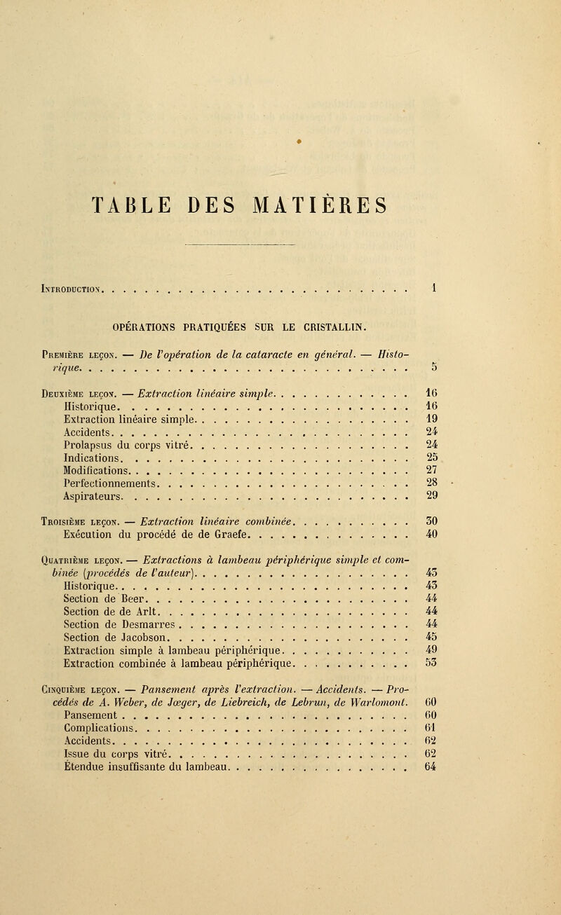 TABLE DES MATIÈRES Introduction-. OPÉRATIONS PRATIQUÉES SUR LE CRISTALLIN. Première leçon. — De l'opération de la cataracte en général. — Histo- rique 5 Deuxième leçon. — Extraction linéaire simple 16 Historique 16 Extraction linéaire simple 19 Accidents 24 Prolapsus du corps vitré 24 Indications 25 Modifications 27 Perfectionnements 28 Aspirateurs 29 Troisième leçon. — Extraction linéaire combinée 30 Exécution du procédé de de Graefe 40 Quatrième leçon. — Extractions à lambeau périphérique simple et com- binée [procédés de l'auteur) 43 Historique 43 Section de Béer 44 Section de de Arlt 44 Section de Desmarres 44 Section de Jacobson 45 Extraction simple à lambeau périphérique 49 Extraction combinée à lambeau périphérique 53 Cinquième leçon. — Pansement après l'extraction. — Accidents. — Pro- cédés de A. Weber, de Jœger, de Liebreich, de Lebrun, de Warlomonl. 60 Pansement 60 Complications 61 Accidents 62 Issue du corps vitré 62 Étendue insuffisante du lambeau 64