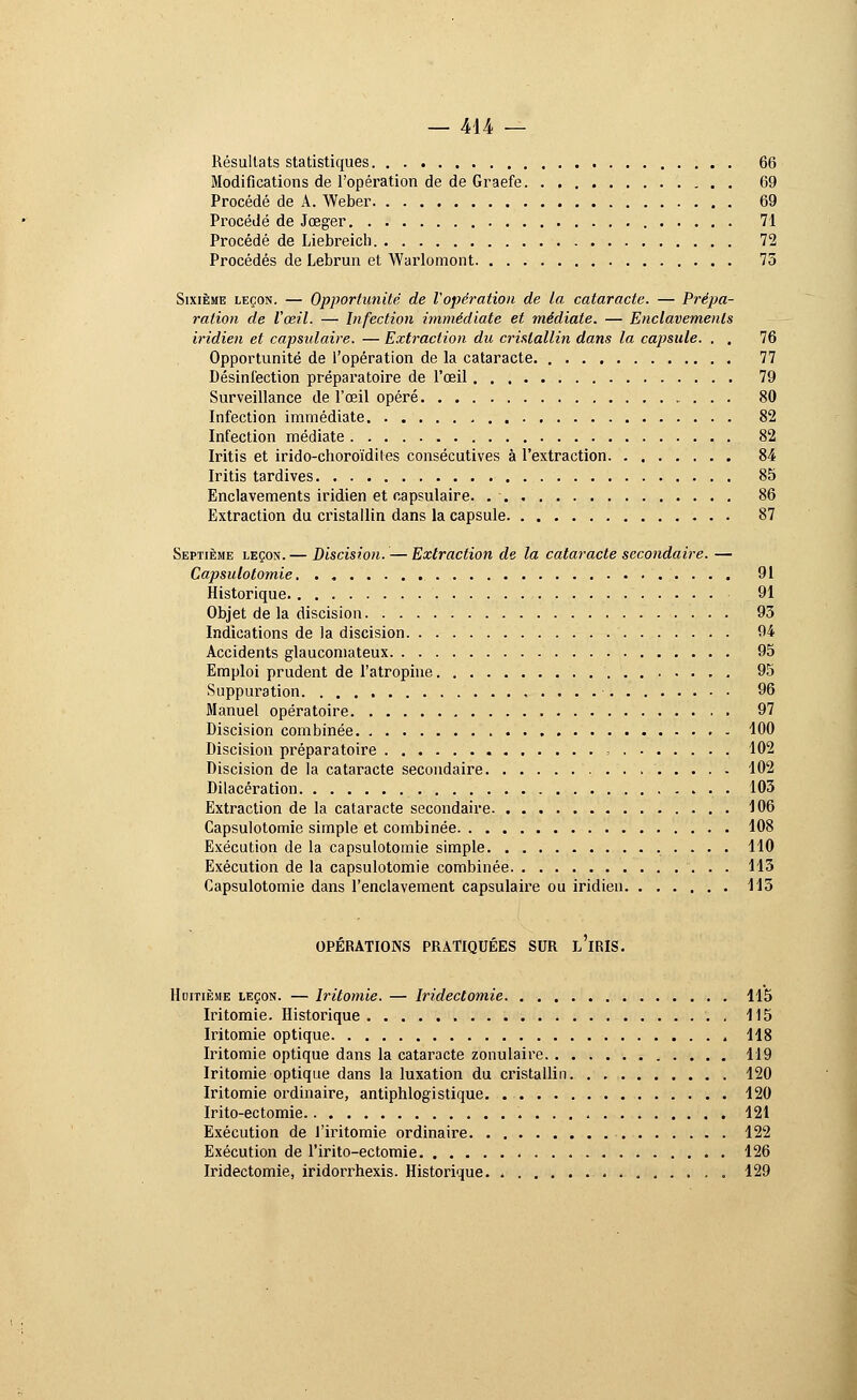 Résultats statistiques 66 Modifications de l'opération de de Graefe 69 Procédé de A. Weber 69 Procédé de Jœger 71 Procédé de Liebreich 72 Procédés de Lebrun et Warlomont 75 Sixième leçon. — Opportunité de l'opération de la cataracte. — Prépa- ration de l'œil. — Infection immédiate et médiate. — Enclavements iridien et capsidaire. — Extraction du cristallin dans la capsule. . . 76 Opportunité de l'opération de la cataracte. 77 Désinfection préparatoire de l'œil 79 Surveillance de l'œil opéré 80 Infection immédiate . 82 Infection médiate 82 Iritis et irido-choroïdites consécutives à l'extraction 84 Iritis tardives 85 Enclavements iridien et capsulaire. 86 Extraction du cristallin dans la capsule 87 Septième leçon.— Discision.— Extraction de la cataracte secondaire. — Capsulotomie. . 91 Historique. 91 Objet de la discision 93 Indications de la discision 94 Accidents glaucomateux 95 Emploi prudent de l'atropine 95 Suppuration 96 Manuel opératoire 97 Discision combinée 100 Discision préparatoire = 102 Discision de la cataracte secondaire 102 Dilacération 103 Extraction de la cataracte secondaire 106 Capsulotomie simple et combinée 108 Exécution de la capsulotomie simple 110 Exécution de la capsulotomie combinée 113 Capsulotomie dans l'enclavement capsulaire ou iridien 115 OPERATIONS PRATIQUÉES SUR L IRIS. Huitième leçon. — Iritomie. — Iridectomie 115 Iritomie. Historique 115 Iritomie optique 118 Iritomie optique dans la cataracte zonulaire 119 Iritomie optique dans la luxation du cristallin 120 Iritomie ordinaire, antiphlogistique 120 Irito-ectomie 121 Exécution de l'iritomie ordinaire 122 Exécution de l'irito-ectomie 126 Iridectomie, iridorrhexis. Historique. 129