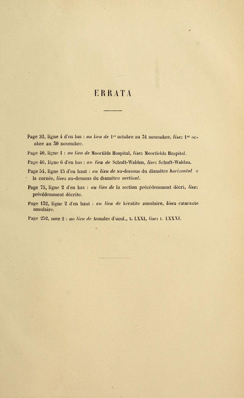 ERRATA Page 32, ligne 4 d'en bas : au lieu de 1er octobre au 31 novembre, lisez 1er oc- obre au 50 novembre. Page 40, ligne 1 : au lieu de Moornlds Hospilal, lisez Mooriields Hospital. Page 46, ligne G d'en bas : au lieu de Schuft-Walden, lisez Schuft-Walilau. Page 54, ligne 15 d'en baut : au lieu de au-dessous du diamètre horizontal e la cornée, lisez au-dessous du diamètre vertical. Page 75, ligne 2 d'en bas : au lieu de la section précédemment décri, Usez précédemment décrite. Page 132, ligne 2 d'en haut : au lieu de kéi'atite zonulaire, lise» cataracte zonulaire. Page 252, note 2 : au lieu de Annales d'ocul., t. LXX1, lisez t. LXXXL