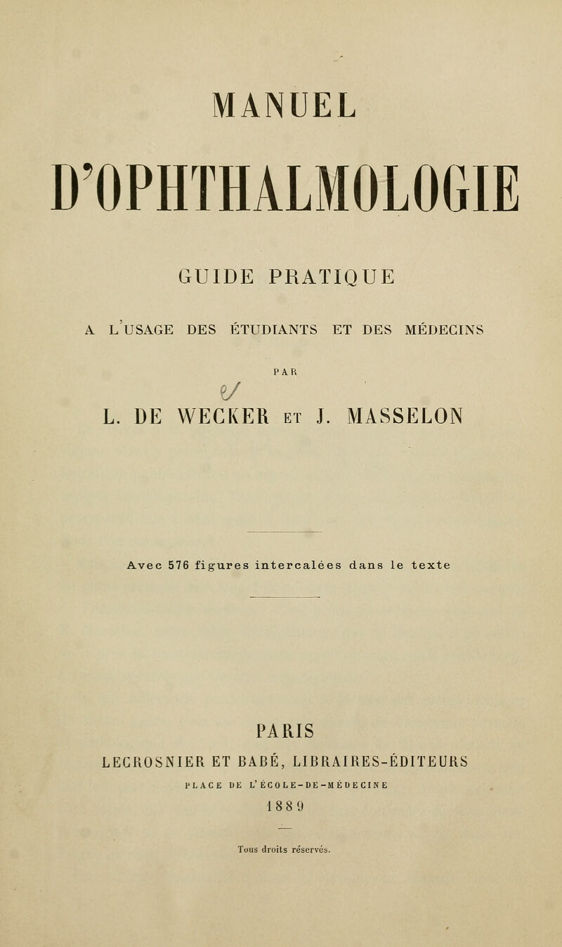 MANUEL D'OPHTHALMOLOGIE GUIDE PRATIQUE a l'usage des étudiants et des médecins PAR e/ L. DE WECKER et J. MASSELON Avec 576 figures intercalées dans le texte PARIS LECROSNIER ET BABÉ, LIBRAIRES-ÉDITEURS PLACE DE L'ÉCOLE-DE-MÉDECINE 18 8 9 Tous droits réservés.