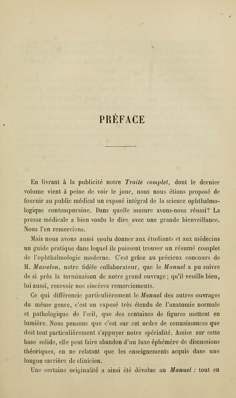 PREFACE En livrant à la publicité notre Traité complet, dont le dernier volume vient à peine de voir le jour, nous nous étions proposé de fournir au public médical un exposé intégral de la science ophtalmo- logique contemporaine. Dans quelle mesure avons-nous réussi? La presse médicale a bien voulu le dire avec une grande bienveillance. Nous l'en remercions. Mais nous avons aussi voulu donner aux étudiants et aux médecins un guide pratique dans lequel ils puissent trouver un résumé complet de l'oplithalmologie moderne. C'est grâce au précieux concours de M. Masselon, notre fidèle collaborateur, que le Manuel a pu suivre de si près la terminaison de notre grand ouvrage ; qu'il veuille bien, lui aussi, recevoir nos sincères remerciements. Ce qui différencie particulièrement le Manuel des autres ouvrages du même genre, c'est un exposé très étendu de l'anatomie normale et pathologique de l'œil, que des centaines de figures mettent en lumière. Nous pensons que c'est sur cet ordre de connaissances que doit tout particulièrement s'appuyer notre spécialité. Assise sur cette base solide, elle peut faire abandon d'un luxe éphémère de discussions théoriques, en ne relatant que les enseignements acquis dans une longue carrière de clinicien. Une certaine originalité a ainsi été dévolue au Manuel : tout en