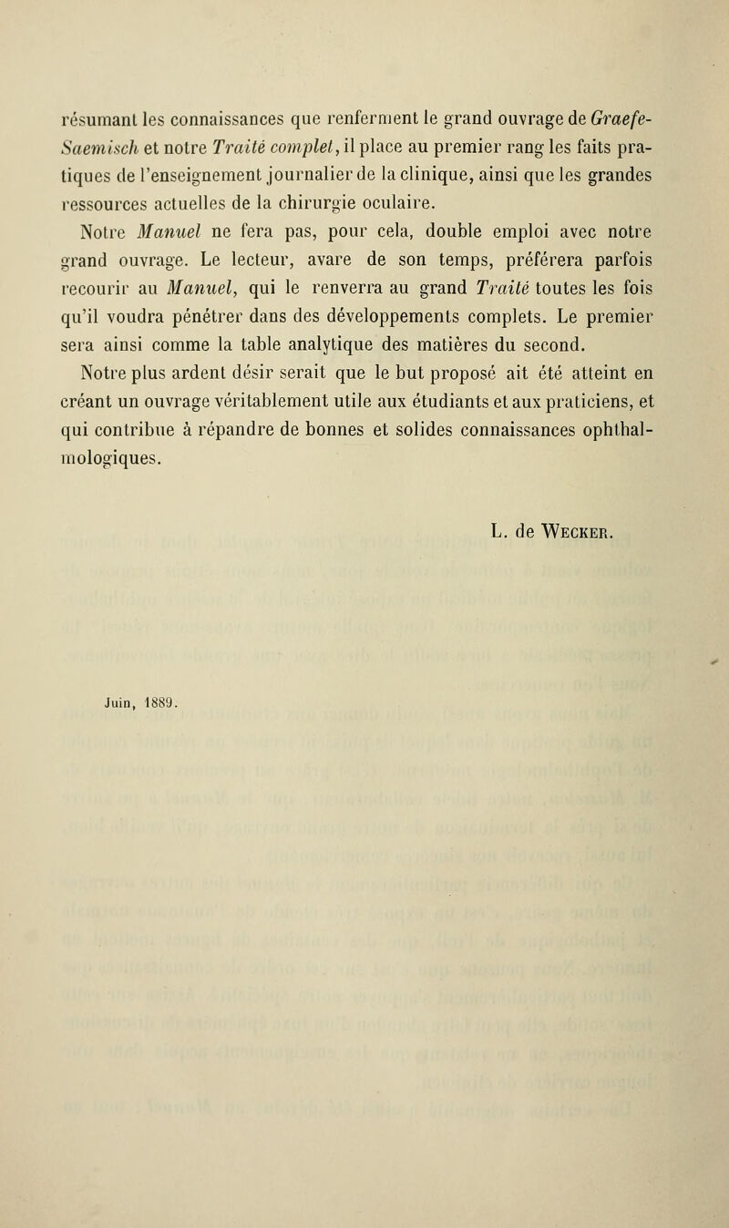 résumant les connaissances que renferment le grand ouvrage de Graefe- Saemisch et notre Traité complet, il place au premier rang les faits pra- tiques de l'enseignement journalier de la clinique, ainsi que les grandes ressources actuelles de la chirurgie oculaire. Notre Manuel ne fera pas, pour cela, double emploi avec notre grand ouvrage. Le lecteur, avare de son temps, préférera parfois recourir au Manuel, qui le renverra au grand Traité toutes les fois qu'il voudra pénétrer dans des développements complets. Le premier sera ainsi comme la table analytique des matières du second. Notre plus ardent désir serait que le but proposé ait été atteint en créant un ouvrage véritablement utile aux étudiants et aux praticiens, et qui contribue à répandre de bonnes et solides connaissances ophtal- mologiques. L. de Wecker. Juin, 1889.