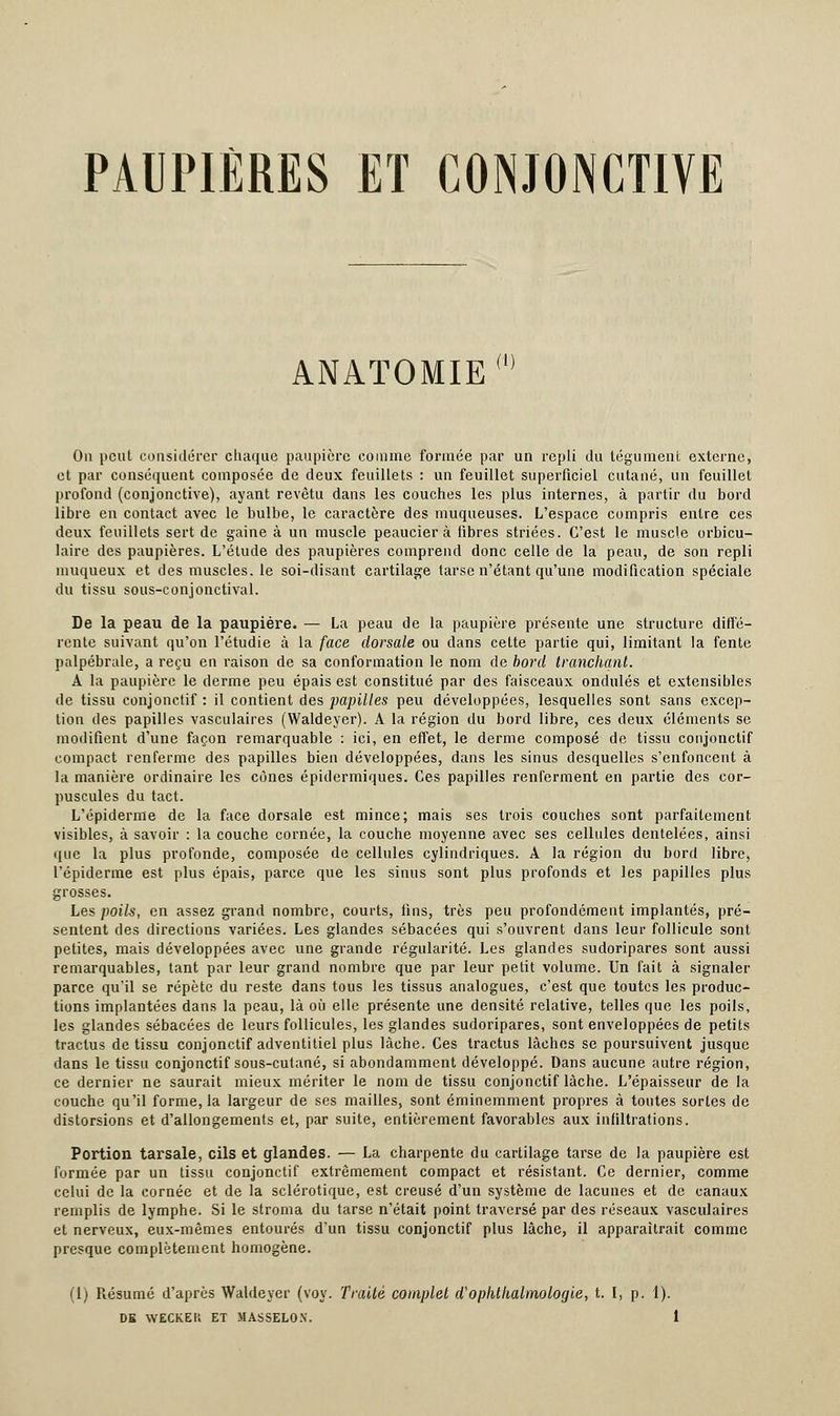 PAUPIÈRES ET CONJONCTIVE ANATOMIE (i) On peut considérer chaque paupière comme formée par un repli du tégument externe, et par conséquent composée de deux feuillets : un feuillet superficiel cutané, un feuillet profond (conjonctive), ayant revêtu dans les couches les plus internes, à partir du bord libre en contact avec le bulbe, le caractère des muqueuses. L'espace compris entre ces deux feuillets sert de gaine à un muscle peaucîer à fibres striées. C'est le muscle orbicu- laire des paupières. L'étude des paupières comprend donc celle de la peau, de son repli muqueux et des muscles, le soi-disant cartilage tarse n'étant qu'une modification spéciale du tissu sous-conjonctival. De la peau de la paupière. — La peau de la paupière présente une structure diffé- rente suivant qu'on l'étudié à la face dorsale ou dans cette partie qui, limitant la fente palpébrale, a reçu en raison de sa conformation le nom de bord tranchant. A la paupière le derme peu épais est constitué par des faisceaux ondulés et extensibles de tissu conjonctif : il contient des papilles peu développées, lesquelles sont sans excep- tion des papilles vasculaires (Waldeyer). A la région du bord libre, ces deux éléments se modifient d'une façon remarquable : ici, en effet, le derme composé de tissu conjonctif compact renferme des papilles bien développées, dans les sinus desquelles s'enfoncent à la manière ordinaire les cônes épidermiques. Ces papilles renferment en partie des cor- puscules du tact. L'épiderme de la face dorsale est mince; mais ses trois couches sont parfaitement visibles, à savoir : la couche cornée, la couche moyenne avec ses cellules dentelées, ainsi que la plus profonde, composée de cellules cylindriques. A la région du bord libre, l'épiderme est plus épais, parce que les sinus sont plus profonds et les papilles plus grosses. Les poils, en assez grand nombre, courts, fins, très peu profondément implantés, pré- sentent des directions variées. Les glandes sébacées qui s'ouvrent dans leur follicule sont petites, mais développées avec une grande régularité. Les glandes sudoripares sont aussi remarquables, tant par leur grand nombre que par leur petit volume. Un fait à signaler parce qu'il se répète du reste dans tous les tissus analogues, c'est que toutes les produc- tions implantées dans la peau, là où elle présente une densité relative, telles que les poils, les glandes sébacées de leurs follicules, les glandes sudoripares, sont enveloppées de petits tractus de tissu conjonctif adventitiel plus lâche. Ces tractus lâches se poursuivent jusque dans le tissu conjonctif sous-cutané, si abondamment développé. Dans aucune autre région, ce dernier ne saurait mieux mériter le nom de tissu conjonctif lâche. L'épaisseur de la couche qu'il forme, la largeur de ses mailles, sont éminemment propres à toutes sortes de distorsions et d'allongements et, par suite, entièrement favorables aux infiltrations. Portion tarsale, cils et glandes. — La charpente du cartilage tarse de la paupière est formée par un tissu conjonctif extrêmement compact et résistant. Ce dernier, comme celui de la cornée et de la sclérotique, est creusé d'un système de lacunes et de canaux remplis de lymphe. Si le stroma du tarse n'était point traversé par des réseaux vasculaires et nerveux, eux-mêmes entourés d'un tissu conjonctif plus lâche, il apparaîtrait comme presque complètement homogène. (1) Résumé d'après Waldeyer (voy. Traité complet d'ophthalmologie, t. I, p. 1).