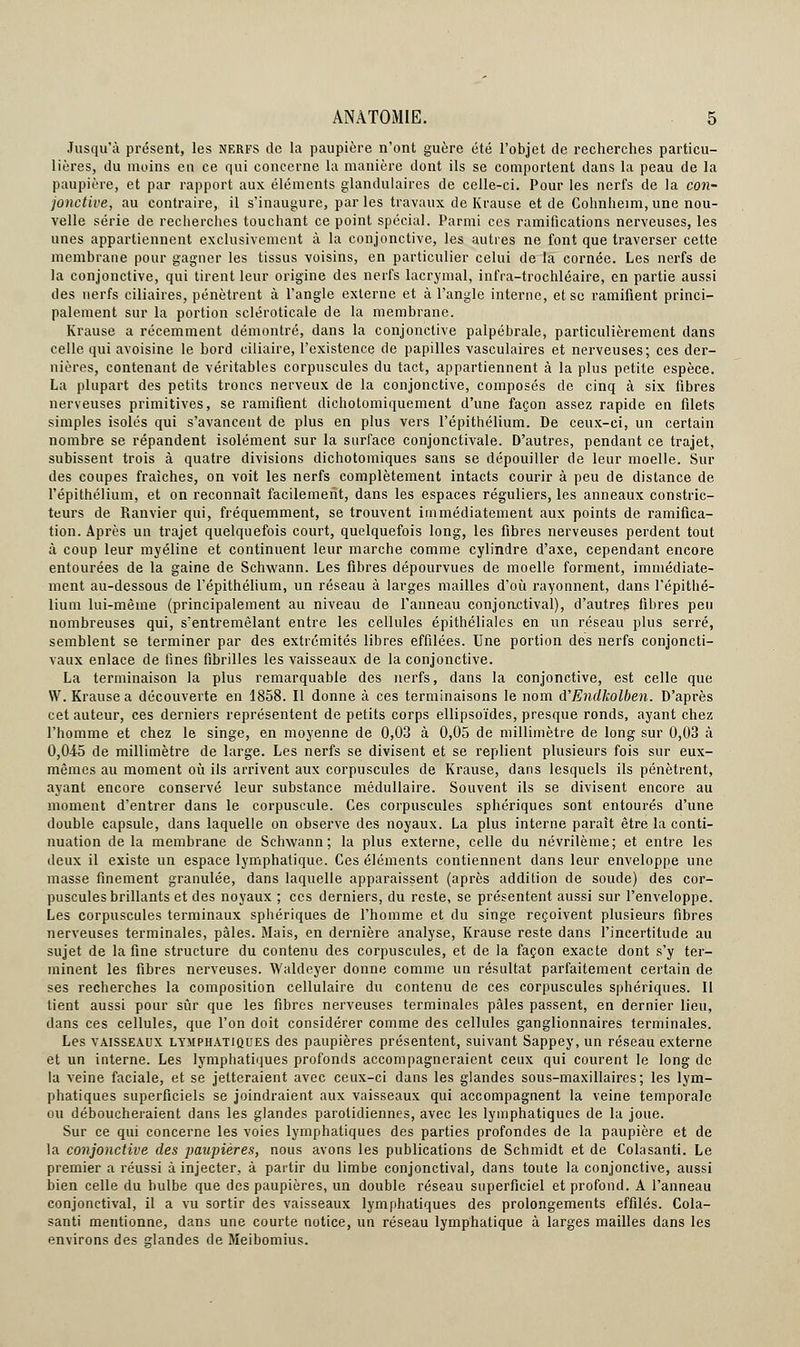 Jusqu'à présent, les nerfs de la paupière n'ont guère été l'objet de recherches particu- lières, du moins en ce qui concerne la manière dont ils se comportent dans la peau de la paupière, et par rapport aux éléments glandulaires de celle-ci. Pour les nerfs de la con- jonctive, au contraire, il s'inaugure, parles travaux de Krause et de Cohnheim, une nou- velle série de recherches touchant ce point spécial. Parmi ces ramifications nerveuses, les unes appartiennent exclusivement à la conjonctive, les autres ne font que traverser cette membrane pour gagner les tissus voisins, en particulier celui de la cornée. Les nerfs de la conjonctive, qui tirent leur origine des nerfs lacrymal, infra-trochléaire, en partie aussi des nerfs ciliaires, pénètrent à l'angle externe et à l'angle interne, et se ramifient princi- palement sur la portion scléroticale de la membrane. Krause a récemment démontré, dans la conjonctive palpébrale, particulièrement dans celle qui avoisine le bord ciliaire, l'existence de papilles vasculaires et nerveuses; ces der- nières, contenant de véritables corpuscules du tact, appartiennent à la plus petite espèce. La plupart des petits troncs nerveux de la conjonctive, composés de cinq à six fibres nerveuses primitives, se ramifient dichotomiquement d'une façon assez rapide en filets simples isolés qui s'avancent de plus en plus vers l'épithélium. De ceux-ci, un certain nombre se répandent isolément sur la surface conjonctivale. D'autres, pendant ce trajet, subissent trois à quatre divisions dichotomiques sans se dépouiller de leur moelle. Sur des coupes fraîches, on voit les nerfs complètement intacts courir à peu de distance de l'épithélium, et on reconnaît facilement, dans les espaces réguliers, les anneaux constric- teurs de Ranvier qui, fréquemment, se trouvent immédiatement aux points de ramifica- tion. Après un trajet quelquefois court, quelquefois long, les fibres nerveuses perdent tout à coup leur myéline et continuent leur marche comme cylindre d'axe, cependant encore entourées de la gaine de Schwann. Les fibres dépourvues de moelle forment, immédiate- ment au-dessous de l'épithélium, un réseau à larges mailles d'où rayonnent, dans l'épithé- lium lui-même (principalement au niveau de l'anneau conjonctival), d'autres fibres peu nombreuses qui, s'entremêlant entre les cellules épithéliales en un réseau plus serré, semblent se terminer par des extrémités libres effilées. Une portion des nerfs conjoncti- vaux enlace de fines fibrilles les vaisseaux de la conjonctive. La terminaison la plus remarquable des nerfs, dans la conjonctive, est celle que W. Krause a découverte en 1858. Il donne à ces terminaisons le nom d'Endkolben. D'après cet auteur, ces derniers représentent de petits corps ellipsoïdes, presque ronds, ayant chez l'homme et chez le singe, en moyenne de 0,03 à 0,05 de millimètre de long sur 0,03 à 0,045 de millimètre de large. Les nerfs se divisent et se replient plusieurs fois sur eux- mêmes au moment où ils arrivent aux corpuscules de Krause, dans lesquels ils pénètrent, ayant encore conservé leur substance médullaire. Souvent ils se divisent encore au moment d'entrer dans le corpuscule. Ces corpuscules sphériques sont entourés d'une double capsule, dans laquelle on observe des noyaux. La plus interne paraît être la conti- nuation delà membrane de Schwann; la plus externe, celle du névrilème; et entre les deux il existe un espace lymphatique. Ces éléments contiennent dans leur enveloppe une masse finement granulée, dans laquelle apparaissent (après addition de soude) des cor- puscules brillants et des noyaux ; ces derniers, du reste, se présentent aussi sur l'enveloppe. Les corpuscules terminaux sphériques de l'homme et du singe reçoivent plusieurs fibres nerveuses terminales, pâles. Mais, en dernière analyse, Krause reste dans l'incertitude au sujet de la fine structure du contenu des corpuscules, et de la façon exacte dont s'y ter- minent les fibres nerveuses. Waldeyer donne comme un résultat parfaitement certain de ses recherches la composition cellulaire du contenu de ces corpuscules sphériques. Il tient aussi pour sûr que les fibres nerveuses terminales pâles passent, en dernier lieu, clans ces cellules, que l'on doit considérer comme des cellules ganglionnaires terminales. Les vaisseaux lymphatiques des paupières présentent, suivant Sappey, un réseau externe et un interne. Les lymphatiques profonds accompagneraient ceux qui courent le long de la veine faciale, et se jetteraient avec ceux-ci dans les glandes sous-maxillaires; les lym- phatiques superficiels se joindraient aux vaisseaux qui accompagnent la veine temporale ou déboucheraient dans les glandes parolidiennes, avec les lymphatiques de la joue. Sur ce qui concerne les voies lymphatiques des parties profondes de la paupière et de la conjonctive des paupières, nous avons les publications de Schmidt et de Colasanti. Le premier a réussi à injecter, à partir du limbe conjonctival, dans toute la conjonctive, aussi bien celle du bulbe que des paupières, un double réseau superficiel et profond. A l'anneau conjonctival, il a vu sortir des vaisseaux lymphatiques des prolongements effilés. Cola- santi mentionne, dans une courte notice, un réseau lymphatique à larges mailles dans les environs des srlandes de Meibomius.