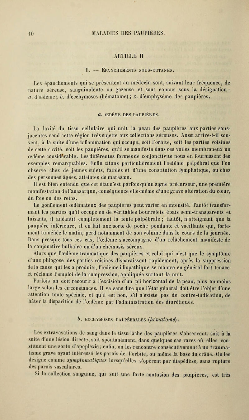 ARTICLE II B. — Épanchements sous-cutanés. Les épanchements qui se présentent au médecin sont, suivant leur fréquence, de nature séreuse, sanguinolente ou gazeuse et sont connus sous la désignation : a. d'œdème; b. d'ecchymoses (hématome); c. d'emphysème des paupières. a. ŒDÈME DES PAUPIÈRES. La laxité du tissu cellulaire qui unit la peau des paupières aux parties sous- jacentes rend cette région très sujette aux collections séreuses. Aussi arrive-t-il sou- vent, à la suite d'une inflammation qui occupe, soit l'orbite, soit les parties voisines de cette cavité, soit les paupières, qu'il se manifeste dans ces voiles membraneux un œdème considérable. Les différentes formes de conjonctivite nous en fournissent des exemples remarquables. Enfin citons particulièrement l'œdème palpébral que l'on observe chez de jeunes sujets, faibles et d'une constitution lymphatique, ou chez des personnes âgées, atteintes de marasme. Il est bien entendu que cet état n'est parfois qu'un signe précurseur, une première manifestation del'anasarque, conséquence elle-même d'une grave altération du cœur, du foie ou des reins. Le gonflement œdémateux des paupières peut varier en intensité. Tantôt transfor- mant les parties qu'il occupe en de véritables bourrelets épais semi-transparents et luisants, il anéantit complètement la fente palpébrale ; tantôt, n'atteignant que la paupière inférieure, il en fait une sorte de poche pendante et vacillante qui, forte- ment tuméfiée le matin, perd notamment de son volume dans le cours de la journée. Dans presque tous ces cas, l'œdème s'accompagne d'un relâchement manifeste de la conjonctive bulbaire ou d'un chémosis séreux. Alors que l'œdème traumatique des paupières et celui qui n'est que le symptôme d'une phlogose des parties voisines disparaissent rapidement, après la suppression de la cause qui les a produits, l'œdème idiopathique se montre en général fort tenace et réclame l'emploi de la compression, appliquée surtout la nuit. Parfois on doit recourir à l'excision d'un pli horizontal de la peau, plus ou moins large selon les circonstances. Il va sans dire que l'état général doit être l'objet d'une attention toute spéciale, et qu'il est bon, s'il n'existe pas de contre-indication, de hâter la disparition de l'œdème par l'administration des diurétiques. b. ecchymoses palpébrales (hématome). Les extravasations de sang dans le tissu lâche des paupières s'observent, soit à la suite d'une lésion directe, soit spontanément, dans quelques cas rares où elles con- stituent une sorte d'apoplexie ; enfin, on les rencontre consécutivement à un trauma- tisme grave ayant intéressé les parois de l'orbite, ou même la base du crâne. On les désigne comme sijmptomatiques lorsqu'elles s'opèrent par diapédèse, sans rupture des parois vasculaires. Si la collection sanguine, qui suit une forte contusion des paupières, est très