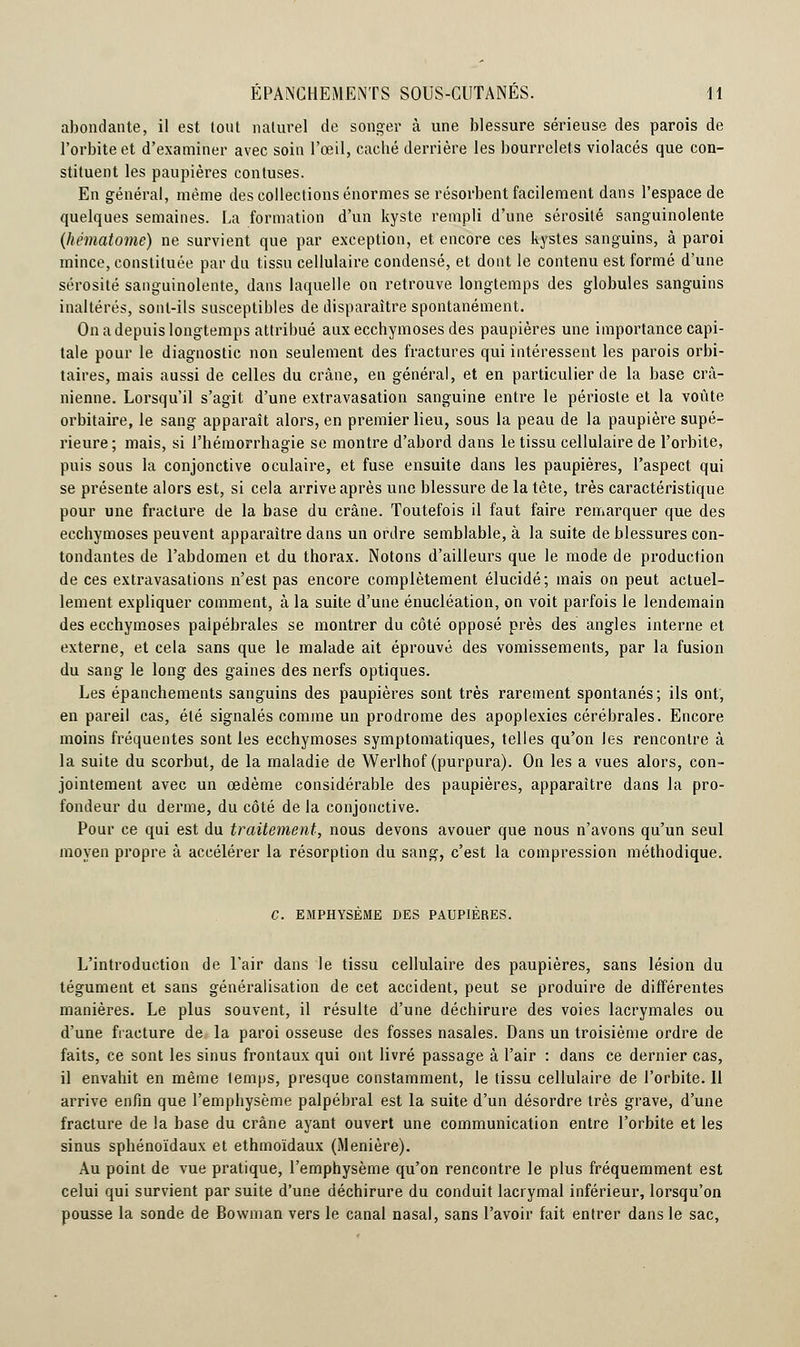abondante, il est tout naturel de songer à une blessure sérieuse des parois de l'orbite et d'examiner avec soin l'œil, caebé derrière les bourrelets violacés que con- stituent les paupières contuses. En général, même des collections énormes se résorbent facilement dans l'espace de quelques semaines. La formation d'un kyste rempli d'une sérosité sanguinolente (hématome) ne survient que par exception, et. encore ces kystes sanguins, à paroi mince, constituée par du tissu cellulaire condensé, et dont le contenu est formé d'une sérosité sanguinolente, dans laquelle on retrouve longtemps des globules sanguins inaltérés, sont-ils susceptibles de disparaître spontanément. On a depuis longtemps attribué aux ecchymoses des paupières une importance capi- tale pour le diagnostic non seulement des fractures qui intéressent les parois orbi- taires, mais aussi de celles du crâne, en général, et en particulier de la base crâ- nienne. Lorsqu'il s'agit d'une extravasation sanguine entre le périoste et la voûte orbitaire, le sang apparaît alors, en premier lieu, sous la peau de la paupière supé- rieure; mais, si l'hémorrhagie se montre d'abord dans le tissu cellulaire de l'orbite, puis sous la conjonctive oculaire, et fuse ensuite dans les paupières, l'aspect qui se présente alors est, si cela arrive après une blessure de la tête, très caractéristique pour une fracture de la base du crâne. Toutefois il faut faire remarquer que des ecchymoses peuvent apparaître dans un ordre semblable, à la suite de blessures con- tondantes de l'abdomen et du thorax. Notons d'ailleurs que le mode de production de ces extravasations n'est pas encore complètement élucidé; mais on peut actuel- lement expliquer comment, à la suite d'une énucléation, on voit parfois le lendemain des ecchymoses palpébrales se montrer du côté opposé près des angles interne et externe, et cela sans que le malade ait éprouvé des vomissements, par la fusion du sang le long des gaines des nerfs optiques. Les épanchements sanguins des paupières sont très rarement spontanés; ils ont, en pareil cas, été signalés comme un prodrome des apoplexies cérébrales. Encore moins fréquentes sont les ecchymoses symptomatiques, telles qu'on les rencontre à la suite du scorbut, de la maladie de Werlhof (purpura). On les a vues alors, con- jointement avec un œdème considérable des paupières, apparaître dans la pro- fondeur du derme, du côté de la conjonctive. Pour ce qui est du traitement, nous devons avouer que nous n'avons qu'un seul moyen propre à accélérer la résorption du sang, c'est la compression méthodique. C. EMPHYSEME DES PAUPIERES. L'introduction de l'air dans le tissu cellulaire des paupières, sans lésion du tégument et sans généralisation de cet accident, peut se produire de différentes manières. Le plus souvent, il résulte d'une déchirure des voies lacrymales ou d'une fracture de la paroi osseuse des fosses nasales. Dans un troisième ordre de faits, ce sont les sinus frontaux qui ont livré passage à l'air : dans ce dernier cas, il envahit en même lemps, presque constamment, le tissu cellulaire de l'orbite. 11 arrive enfin que l'emphysème palpébral est la suite d'un désordre très grave, d'une fracture de la base du crâne ayant ouvert une communication entre l'orbite et les sinus sphénoïdaux et ethmoïdaux (Menière). Au point de vue pratique, l'emphysème qu'on rencontre le plus fréquemment est celui qui survient par suite d'une déchirure du conduit lacrymal inférieur, lorsqu'on pousse la sonde de Bowman vers le canal nasal, sans l'avoir fait entrer dans le sac,