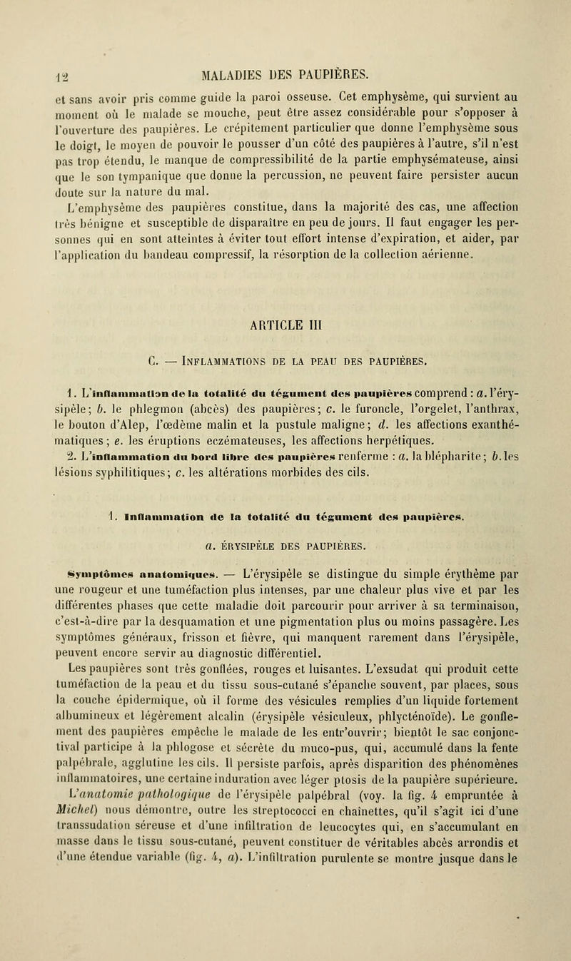 et sans avoir pris comme guide la paroi osseuse. Cet emphysème, qui survient au moment où le malade se mouche, peut être assez considérable pour s'opposer à l'ouverture des paupières. Le crépitement particulier que donne l'emphysème sous le doio-t, le moyen de pouvoir le pousser d'un côté des paupières à l'autre, s'il n'est pas trop étendu, le manque de compressibilité de la partie emphysémateuse, ainsi que le son tympanique que donne la percussion, ne peuvent faire persister aucun doute sur la nature du mal. L'emphysème des paupières constitue, dans la majorité des cas, une affection 1res bénigne et susceptible de disparaître en peu de jours. Il faut engager les per- sonnes qui en sont atteintes à éviter tout effort intense d'expiration, et aider, par l'application du bandeau compressif, la résorption de la collection aérienne. ARTICLE III C. — Inflammations de la peau des paupières. 1. L'inflammation <l«» la totalité du tégument des paupières comprend : a. l'éry- sipèle; b. le phlegmon (abcès) des paupières; c. le furoncle, l'orgelet, l'anthrax, le bouton d'Alep, l'œdème malin et la pustule maligne; d. les affections exanthé- matiques ; e. les éruptions eczémateuses, les affections herpétiques. 2. L'inflammation du bord libre des paupières renferme : a. la blépharite ; fr.les lésions syphilitiques; c. les altérations morbides des cils. I. Inflammation de la totalité du tégument des paupières. a. ÉRYSIPÈLE DES PAUPIÈRES. Symptômes anatomiques. — L'érysipèle se distingue du simple érythème par une rougeur et une tuméfaction plus intenses, par une chaleur plus vive et par les différentes phases que cette maladie doit parcourir pour arriver à sa terminaison, c'est-à-dire par la desquamation et une pigmentation plus ou moins passagère. Les symptômes généraux, frisson et fièvre, qui manquent rarement dans l'érysipèle, peuvent encore servir au diagnostic différentiel. Les paupières sont très gonflées, rouges et luisantes. L'exsudat qui produit cette tuméfaction de la peau et du tissu sous-cutané s'épanche souvent, par places, sous la couche épidermique, où il forme des vésicules remplies d'un liquide fortement albumineux et légèrement alcalin (érysipèle vésiculeux, phlyeténoïde). Le gonfle- ment des paupières empêche le malade de les entr'ouvrir; bientôt le sac conjonc- tival participe à la phlogose et sécrète du muco-pus, qui, accumulé dans la fente palpébrale, agglutine les cils. Il persiste parfois, après disparition des phénomènes inllammatoires, une certaine induration avec léger plosis de la paupière supérieure. L'anatomie pathologique de l'érysipèle palpébral (voy. la fig. 4 empruntée à Michel) nous démontre, outre les streptococci en chaînettes, qu'il s'agit ici d'une transsudation séreuse et d'une infiltration de leucocytes qui, en s'accumulant en masse dans le tissu sous-cutané, peuvent constituer de véritables abcès arrondis et d'une étendue variable (fig. 4, a). L'infiltration purulente se montre jusque dans le