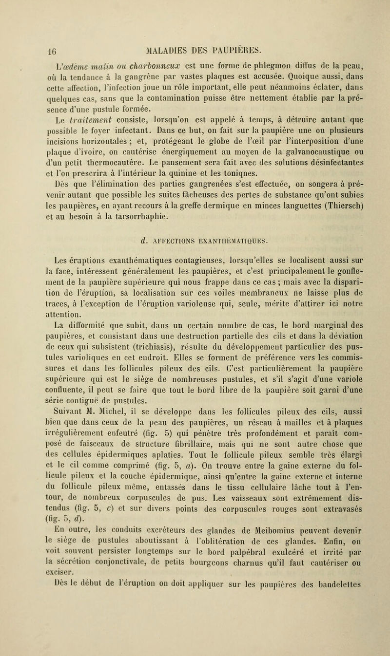 L'œdème malin ou charbonneux est une forme de phlegmon diffus de la peau, où la tendance à la gangrène par vastes plaques est accusée. Quoique aussi, dans cette affection, l'infection joue un rôle important, elle peut néanmoins éclater, dans quelques cas, sans que la contamination puisse être nettement établie par la pré- sence d'une pustule formée. Le traitement consiste, lorsqu'on est appelé à temps, à détruire autant que possible le foyer infectant. Dans ce but, on fait sur la paupière une ou plusieurs incisions horizontales ; et, protégeant le globe de l'œil par l'interposition d'une plaque d'ivoire, on cautérise énergiquement au moyen de la galvanocaustique ou d'un petit thermocautère. Le pansement sera fait avec des solutions désinfectantes et l'on prescrira à l'intérieur la quinine et les toniqnes. Dès que l'élimination des parties gangrenées s'est effectuée, on songera à pré- venir autant que possible les suites fâcheuses des pertes de substance qu'ont subies les paupières, en ayant recours à la greffe dermique en minces languettes (Thiersch) et au besoin à la tarsorrhaphie. d. AFFECTIONS EXANTHÉMATIQUES. Les éruptions exanthématiques contagieuses, lorsqu'elles se localisent aussi sur la face, intéressent généralement les paupières, et c'est principalement le gonfle- ment de la paupière supérieure qui nous frappe dans ce cas ; mais avec la dispari- tion de l'éruption, sa localisation sur ces voiles membraneux ne laisse plus de traces, à l'exception de l'éruption varioleuse qui, seule, mérite d'attirer ici notre attention. La difformité que subit, dans un certain nombre de cas, le bord marginal des paupières, et consistant dans une destruction partielle des cils et dans la déviation de ceux qui subsistent (trichiasis), résulte du développement particulier des pus- tules varioliques en cet endroit. Elles se forment de préférence vers les commis- sures et dans les follicules pileux des cils. C'est particulièrement la paupière supérieure qui est le siège de nombreuses pustules, et s'il s'agit d'une variole confluente, il peut se faire que tout le bord libre de la paupière soit garni d'une série contiguë de pustules. Suivant M. Michel, il se développe dans les follicules pileux des cils, aussi bien que dans ceux de la peau des paupières, un réseau à mailles et à plaques irrégulièrement enfeutré (fig. 5) qui pénètre très profondément et paraît com- posé de faisceaux de structure fibrillaire, mais qui ne sont autre chose que des cellules épidermiques aplaties. Tout le follicule pileux semble très élargi et le cil comme comprimé (fig. 5, a). On trouve entre la gaine externe du fol- licule pileux et la couche épidermique, ainsi qu'entre la gaine externe et interne du follicule pileux même, entassés dans le tissu cellulaire lâche tout à l'en- tour, de nombreux corpuscules de pus. Les vaisseaux sont extrêmement dis- tendus (fig. 5, c) et sur divers points des corpuscules rouges sont extravasés (fig. 5, d). En outre, les conduits excréteurs des glandes de Meibomius peuvent devenir le siège de pustules aboutissant à l'oblitération de ces glandes. Enfin, on voit souvent persister longtemps sur le bord palpébral exulcéré et irrité par la sécrétion conjonctivale, de petits bourgeons charnus qu'il faut cautériser ou exciser. Dès le début de l'éruption on doit appliquer sur les paupières des bandelettes