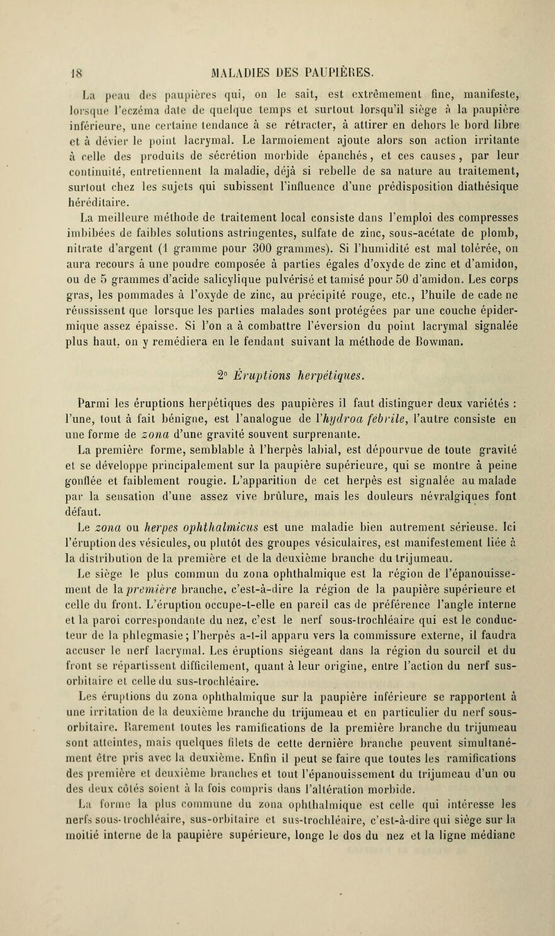 La peau des paupières qui, on le sait, est extrêmement fine, manifeste, lorsque l'eczéma date de quelque temps et surtout lorsqu'il siège à la paupière inférieure, une certaine tendance à se rétracter, à attirer en dehors le bord libre et à dévier le point lacrymal. Le larmoiement ajoute alors son action irritante à celle des produits de sécrétion morbide épanchés, et ces causes, par leur continuité, entretiennent la maladie, déjà si rebelle de sa nature au traitement, surtout chez les sujets qui subissent l'influence d'une prédisposition diathésique héréditaire. La meilleure méthode de traitement local consiste dans l'emploi des compresses imbibées de faibles solutions astringentes, sulfate de zinc, sous-acétate de plomb, nitrate d'argent (1 gramme pour 300 grammes). Si l'humidité est mal tolérée, on aura recours à une poudre composée à parties égales d'oxyde de zinc et d'amidon, ou de 5 grammes d'acide salicylique pulvérisé et tamisé pour 50 d'amidon. Les corps gras, les pommades à l'oxyde de zinc, au précipité rouge, etc., l'huile de cade ne réussissent que lorsque les parties malades sont protégées par une couche épider- mique assez épaisse. Si l'on a à combattre réversion du point lacrymal signalée plus haut, on y remédiera en le fendant suivant la méthode de Bowinan. 2° Éruptions herpétiques. Parmi les éruptions herpétiques des paupières il faut distinguer deux variétés : l'une, tout à fait bénigne, est l'analogue de Vhydroa fébrile, l'autre consiste en une forme de zona d'une gravité souvent surprenante. La première forme, semblable à l'herpès labial, est dépourvue de toute gravité et se développe principalement sur la paupière supérieure, qui se montre à peine gonflée et faiblement rougie. L'apparition de cet herpès est signalée au malade par la sensation d'une assez vive brûlure, mais les douleurs névralgiques font défaut. Le zona ou herpès ophthalmicus est une maladie bien autrement sérieuse. Ici l'éruption des vésicules, ou plutôt des groupes vésiculaires, est manifestement liée à la distribution de la première et de la deuxième branche du trijumeau. Le siège le plus commun du zona ophthalmique est la région de l'épanouisse- ment de la première branche, c'est-à-dire la région de la paupière supérieure et celle du front. L'éruption occupe-t-elle en pareil cas de préférence l'angle interne et la paroi correspondante du nez, c'est le nerf sous-trochléaire qui est le conduc- teur de la phlegmasie; l'herpès a-l-il apparu vers la commissure externe, il faudra accuser le nerf lacrymal. Les éruptions siégeant dans la région du sourcil et du front se répartissent difficilement, quant à leur origine, entre l'action du nerf sus- orbitaire et celle du sus-trochléaire. Les éruptions du zona ophthalmique sur la paupière inférieure se rapportent à une irritation de la deuxième branche du trijumeau et en particulier du nerf sous- orhitairc. Rarement toutes les ramifications de la première branche du trijumeau sont atteintes, mais quelques filets de cette dernière branche peuvent simultané- ment être pris avec la deuxième. Enfin il peut se faire que toutes les ramifications des première et deuxième branches et tout l'épanouissement du trijumeau d'un ou des deux côtés soient à la fois compris dans l'altération morbide. La forme la plus commune du zona ophthalmique est celle qui intéresse les nerfs sous-trochléaire, sus-orbilaire et sus-trochléaire, c'est-à-dire qui siège sur la moitié interne de la paupière supérieure, longe le dos du nez et la ligne médiane
