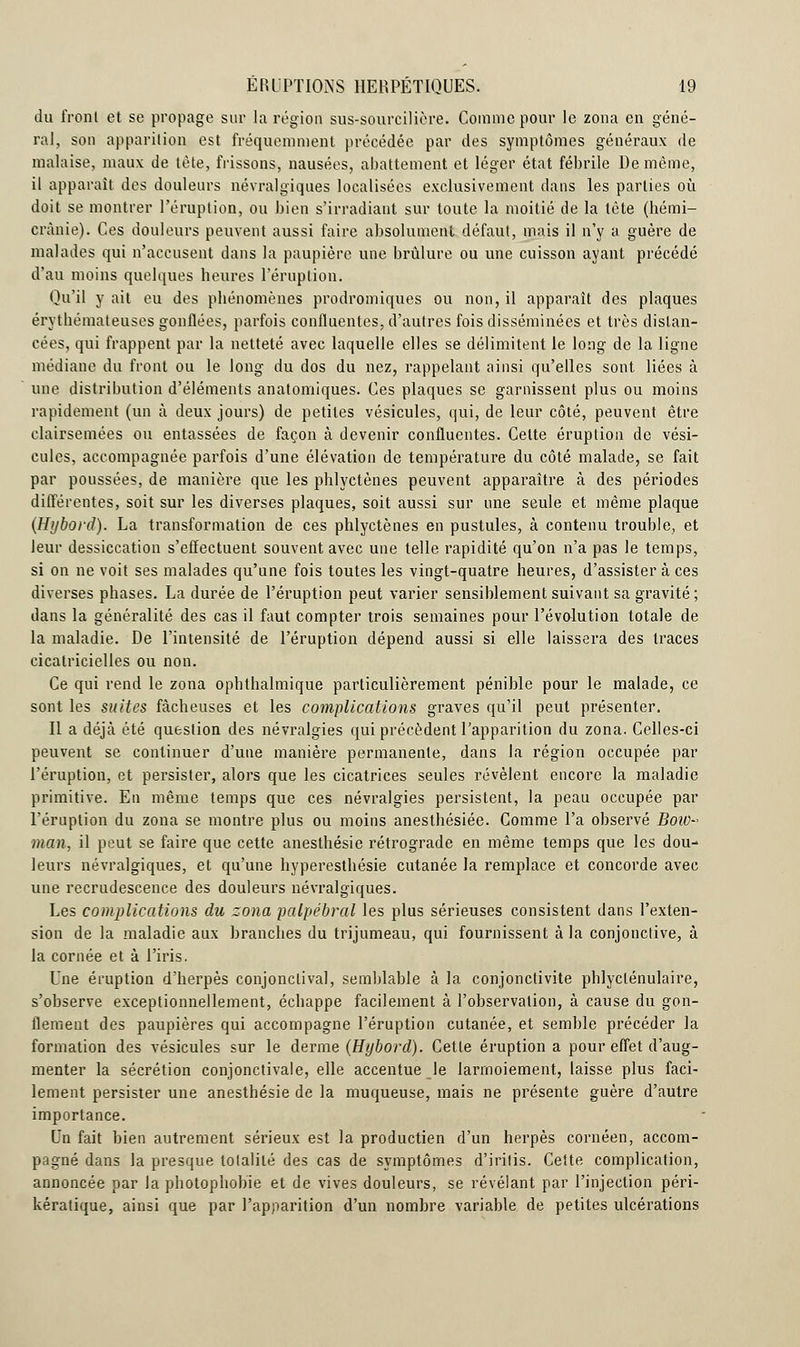 du front et se propage sur la région sus-sourcilière. Comme pour le zona en géné- ral, son apparition est fréquemment précédée par des symptômes généraux de malaise, maux de tète, frissons, nausées, abattement et léger état fébrile De même, il apparaît des douleurs névralgiques localisées exclusivement dans les parties où doit se montrer l'éruption, ou bien s'irradiant sur toute la moitié de la tète (hémi- crànie). Ces douleurs peuvent aussi faire absolument défaut, mais il n'y a guère de malades qui n'accusent dans la paupière une brûlure ou une cuisson ayant précédé d'au moins quelques heures l'éruption. Qu'il y ail eu des phénomènes prodromiques ou non, il apparaît des plaques érythémateuses gonflées, parfois confluentes, d'autres fois disséminées et très distan- cées, qui frappent par la netteté avec laquelle elles se délimitent le long de la ligne médiane du front ou le long du dos du nez, rappelant ainsi qu'elles sont liées à une distribution d'éléments anatomiques. Ces plaques se garnissent plus ou moins rapidement (un à deux jours) de petites vésicules, qui, de leur côté, peuvent être clairsemées ou entassées de façon à devenir confluentes. Celte éruption de vési- cules, accompagnée parfois d'une élévation de température du côté malade, se fait par poussées, de manière que les phlyctènes peuvent apparaître à des périodes différentes, soit sur les diverses plaques, soit aussi sur une seule et même plaque (Hybord). La transformation de ces phlyctènes en pustules, à contenu trouble, et leur dessiccation s'effectuent souvent avec une telle rapidité qu'on n'a pas le temps, si on ne voit ses malades qu'une fois toutes les vingt-quatre heures, d'assister à ces diverses phases. La durée de l'éruption peut varier sensiblement suivant sa gravité; dans la généralité des cas il faut compter trois semaines pour l'évolution totale de la maladie. De l'intensité de l'éruption dépend aussi si elle laissera des traces cicatricielles ou non. Ce qui rend le zona ophthalmique particulièrement pénible pour le malade, ce sont les suites fâcheuses et les complications graves qu'il peut présenter. Il a déjà été question des névralgies qui précèdent l'apparition du zona. Celles-ci peuvent se continuer d'une manière permanente, dans la région occupée par l'éruption, et persister, alors que les cicatrices seules révèlent encore la maladie primitive. En même temps que ces névralgies persistent, la peau occupée par l'éruption du zona se montre plus ou moins anesthésiée. Comme l'a observé BoiD- man, il peut se faire que cette anesthésie rétrograde en même temps que les dou- leurs névralgiques, et qu'une hyperesthésie cutanée la remplace et concorde avec une recrudescence des douleurs névralgiques. Les complications du zona palpébral les plus sérieuses consistent dans l'exten- sion de la maladie aux branches du trijumeau, qui fournissent à la conjonctive, à la cornée et à l'iris. Une éruption d'herpès conjonclival, semblable à la conjonctivite phlyclénulaire, s'observe exceptionnellement, échappe facilement à l'observation, à cause du gon- flement des paupières qui accompagne l'éruption cutanée, et semble précéder la formation des vésicules sur le derme (Hybord). Cette éruption a pour effet d'aug- menter la sécrétion conjonctivale, elle accentue le larmoiement, laisse plus faci- lement persister une anesthésie de la muqueuse, mais ne présente guère d'autre importance. Un fait bien autrement sérieux est la productien d'un herpès cornéen, accom- pagné dans la presque lolalilé des cas de symptômes d'iritis. Cette complication, annoncée par la photophobie et de vives douleurs, se révélant par l'injection péri- kératique, ainsi que par l'apparition d'un nombre variable de petites ulcérations