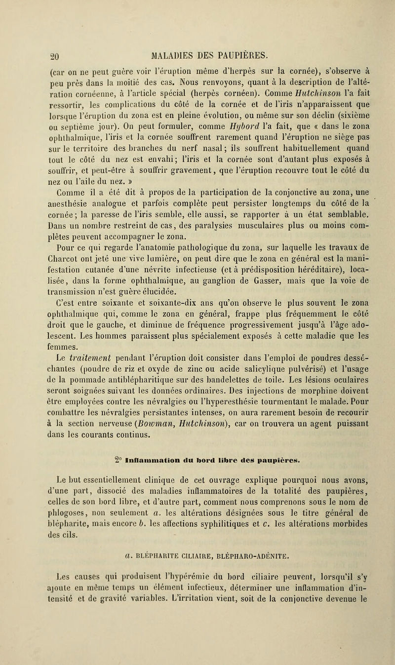 (car on ne peut guère voir l'éruption même d'herpès sur la cornée), s'observe à peu près dans la moitié des cas. Nous renvoyons, quant à la description de l'alté- ration cornéenne, à l'article spécial (herpès cornéen). Comme Hutchinson l'a fait ressortir, les complications du côté de la cornée et de l'iris n'apparaissent que lorsque l'éruption du zona est en pleine évolution, ou même sur son déclin (sixième ou septième jour). On peut formuler, comme Hybord l'a fait, que « dans le zona ophthalmique, l'iris et la cornée souffrent rarement quand l'éruption ne siège pas sur le territoire des branches du nerf nasal; ils souffrent habituellement quand tout le côté du nez est envahi; l'iris et la cornée sont d'autant plus exposés à souffrir, et peut-être à souffrir gravement, que l'éruption recouvre tout le côté du nez ou l'aile du nez. » Comme il a été dit à propos de la participation de la conjonctive au zona, une anesthésie analogue et parfois complète peut persister longtemps du côté de la cornée ; la paresse de l'iris semble, elle aussi, se rapporter à un état semblable. Dans un nombre restreint de cas, des paralysies musculaires plus ou moins com- plètes peuvent accompagner le zona. Pour ce qui regarde l'anatomie pathologique du zona, sur laquelle les travaux de Charcot ont jeté une vive lumière, on peut dire que le zona en général est la mani- festation cutanée d'une névrite infectieuse (et à prédisposition héréditaire), loca- lisée, dans la forme ophthalmique, au ganglion de Gasser, mais que la voie de transmission n'est guère élucidée. C'est entre soixante et soixante-dix ans qu'on observe le plus souvent le zona ophthalmique qui, comme le zona en général, frappe plus fréquemment le côté droit que le gauche, et diminue de fréquence progressivement jusqu'à l'âge ado- lescent. Les hommes paraissent plus spécialement exposés à cette maladie que les femmes. Le traitement pendant l'éruption doit consister dans l'emploi de poudres dessé- chantes (poudre de riz et oxyde de zinc ou acide salicylique pulvérisé) et l'usage de la pommade antiblépharitique sur des bandelettes de toile. Les lésions oculaires seront soignées suivant les données ordinaires. Des injections de morphine doivent être employées contre les névralgies ou l'hyperesthésie tourmentant le malade. Pour combattre les névralgies persistantes intenses, on aura rarement besoin de recourir à la section nerveuse (Boivman, Hutchinson), car on trouvera un agent puissant dans les courants continus. 2° Inflammation du bord libre des paupières. Le but essentiellement clinique de cet ouvrage explique pourquoi nous avons, d'une part, dissocié des maladies inflammatoires de la totalité des paupières, celles de son bord libre, et d'autre part, comment nous comprenons sous le nom de phlogoses, non seulement a. les altérations désignées sous le titre général de blépharite, mais encore b. les affections syphilitiques et c. les altérations morbides des cils. U. BLÉPHARITE C1LIAIRE, BLÉPHARO-ADÉNITE. Les causes qui produisent l'hypérémie du bord ciliaire peuvent, lorsqu'il s'y ajoute en môme temps un élément infectieux, déterminer une inflammation d'in- tensité et de gravité variables. L'irritation vient, soit de la conjonctive devenue le