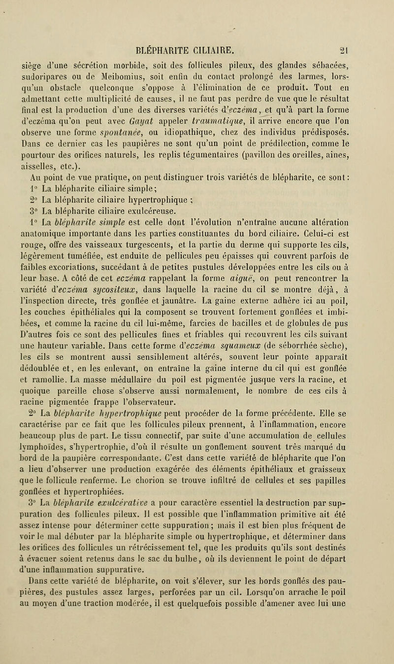 siège d'une sécrétion morbide, soit des follicules pileux, des glandes sébacées, sudoripares ou de Meibomius, soit enfin du contact prolongé des larmes, lors- qu'un obstacle quelconque s'oppose à l'élimination de ce produit. Tout en admettant cette multiplicité de causes, il ne faut pas perdre de vue que le résultat final est la production d'une des diverses variétés d'eczéma, et qu'à part la forme d'eczéma qu'on peut avec Gayat appeler traumatique, il arrive encore que l'on observe une forme spontanée, ou idiopathique, chez des individus prédisposés. Dans ce dernier cas les paupières ne sont qu'un point de prédilection, comme le pourtour des orifices naturels, les replis tégumentaires (pavillon des oreilles, aines, aisselles, etc.). Au point de vue pratique, on peut distinguer trois variétés de blépharite, ce sont : 1° La blépharite ciliaire simple; 2° La blépharite ciliaire hypertrophique ; 3° La blépharite ciliaire exulcéreuse. 1° La blépharite simple est celle dont l'évolution n'entraîne aucune altération anatomique importante dans les parties constituantes du bord ciliaire. Celui-ci est rouge, offre des vaisseaux turgescents, et la partie du derme qui supporte les cils, légèrement tuméfiée, est enduite de pellicules peu épaisses qui couvrent parfois de faibles excoriations, succédant à de petites pustules développées entre les cils ou à leur base. A côté de cet eczéma rappelant la forme aiguë, on peut rencontrer la variété d'eczéma sycositeux, dans laquelle la racine du cil se montre déjà, à l'inspection directe, très gonflée et jaunâtre. La gaine externe adhère ici au poil, les couches épithéliales qui la composent se trouvent fortement gonflées et imbi- bées, et comme la racine du cil lui-même, farcies de bacilles et de globules de pus D'autres fois ce sont des pellicules fines et friables qui recouvrent les cils suivant une hauteur variable. Dans cette forme d'eczéma squameux (de séborrhée sèche), les cils se montrent aussi sensiblement altérés, souvent leur pointe apparaît dédoublée et, en les enlevant, on entraîne la gaine interne du cil qui est gonflée et ramollie. La masse médullaire du poil est pigmentée jusque vers la racine, et quoique pareille chose s'observe aussi normalement, le nombre de ces cils à racine pigmentée frappe l'observateur. 2° La blépharite hypertrophique peut procéder de la forme précédente. Elle se caractérise par ce fait que les follicules pileux prennent, à l'inflammation, encore beaucoup plus de part. Le tissu conneclif, par suite d'une accumulation de cellules lymphoïdes, s'hypertrophie, d'où il résulte un gonflement souvent très marqué du bord de la paupière correspondante. C'est dans cette variété de blépharite que l'on a lieu d'observer une production exagérée des éléments épilhéliaux et graisseux que le follicule renferme. Le chorion se trouve infiltré de cellules et ses papilles gonflées et hypertrophiées. 3° La blépharite exidcérative a pour caractère essentiel la destruction par sup- puration des follicules pileux. 11 est possible que l'inflammation primitive ait été assez intense pour déterminer cette suppuration; mais il est bien plus fréquent de voirie mal débuter par la blépharite simple ou hypertrophique, et déterminer dans les orifices des follicules un rétrécissement tel, que les produits qu'ils sont destinés à évacuer soient retenus dans le sac du bulbe, où ils deviennent le point de départ d'une inflammation suppurative. Dans cette variété de blépharite, on voit s'élever, sur les bords gonflés des pau- pières, des pustules assez larges, perforées par un cil. Lorsqu'on arrache le poil au moyen d'une traction modérée, il est quelquefois possible d'amener avec lui une