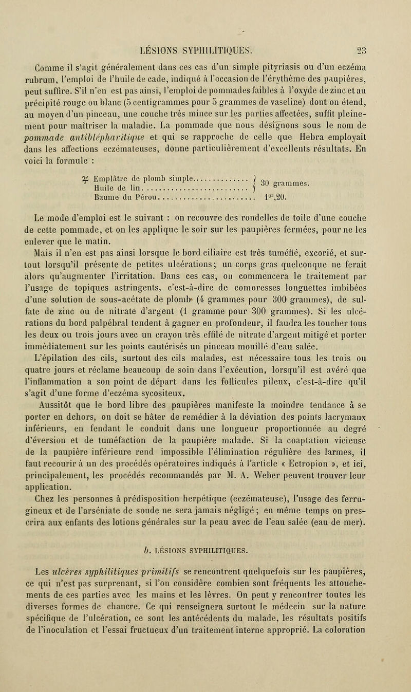 Comme il s'agit généralement dans ces cas d'un simple pityriasis ou d'un eczéma rubrum, l'emploi de l'huile de cade, indiqué à l'occasion de l'érythème des paupières, peut suffire. S'il n'en est pas ainsi, l'emploi de pommades faibles à l'oxyde de zinc et au précipité rouge ou blanc (5 centigrammes pour 5 grammes de vaseline) dont on étend, au moyen d'un pinceau, une couche très mince sur les parties affectées, suffit pleine- ment pour maîtriser la maladie. La pommade que nous désignons sous le nom de pommade antiblépharitique et qui se rapproche de celle que Hebra employait dans les affections eczémateuses, donne particulièrement d'excellents résultats. En voici la formule : 2f Emplâtre de plomb simple \ „„ H-1 ■» » • { ou tri ci m iiioS. aile de lin ) e Baume du Pérou l«r,20. Le mode d'emploi est le suivant : on recouvre des rondelles de toile d'une couche de cette pommade, et on les applique le soir sur les paupières fermées, pour ne les enlever que le matin. Mais il n'en est pas ainsi lorsque le bord ciliaire est très tuméfié, excorié, et sur- tout lorsqu'il présente de petites ulcérations; un corps gras quelconque ne ferait alors qu'augmenter l'irritation. Dans ces cas, on commencera le traitement par l'usage de topiques astringents, c'est-à-dire de comoresses longuettes imbibées d'une solution de sous-acétate de plomb4 (4 grammes pour 300 grammes), de sul- fate de zinc ou de nitrate d'argent (1 gramme pour 300 grammes). Si les ulcé- rations du bord palpébral tendent à gagner en profondeur, il faudra les toucher tous les deux ou trois jours avec un crayon très effilé de nitrate d'argent mitigé et porter immédiatement sur les points cautérisés un pinceau mouillé d'eau salée. L'épilation des cils, surtout des cils malades, est nécessaire tous les trois ou quatre jours et réclame beaucoup de soin dans l'exécution, lorsqu'il est avéré que l'inflammation a son point de départ dans les follicules pileux, c'est-à-dire qu'il s'agit d'une forme d'eczéma sycositeux. Aussitôt que le bord libre des paupières manifeste la moindre tendance à se porter en dehors, on doit se hâter de remédier à la déviation des points lacrymaux inférieurs, en fendant le conduit dans une longueur proportionnée au degré d'éversion et de tuméfaction de la paupière malade. Si la coaptation vicieuse de la paupière inférieure rend impossible l'élimination régulière des larmes, il faut recourir à un des procédés opératoires indiqués à l'article « Ectropion », et ici, principalement, les procédés recommandés par M. A. Weber peuvent trouver leur application. Chez les personnes à prédisposition herpétique (eczémateuse), l'usage des ferru- gineux et de l'arséniate de soude ne sera jamais négligé ; en même temps on pres- crira aux enfants des lotions générales sur la peau avec de l'eau salée (eau de mer). b. LÉSIONS SYPHILITIQUES. Les ulcères syphilitiques primitifs se rencontrent quelquefois sur les paupières, ce qui n'est pas surprenant, si l'on considère combien sont fréquents les attouche- ments de ces parties avec les mains et les lèvres. On peut y rencontrer toutes les diverses formes de chancre. Ce qui renseignera surtout le médecin sur la nature spécifique de l'ulcération, ce sont les antécédents du malade, les résultats positifs de l'inoculation et l'essai fructueux d'un traitement interne approprié. La coloration