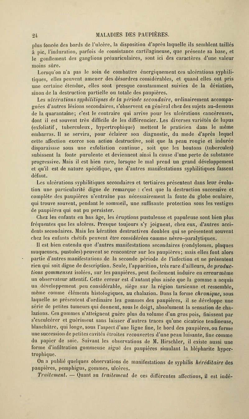plus foncée des bords de l'ulcère, la disposition d'après laquelle ils semblent taillés à pic, l'induration, parfois de consistance cartilagineuse, que présente sa base, et le gonflement des ganglions préauriculaires, sont ici des caractères d'une valeur moins sûre. Lorsqu'on n'a pas le soin de combattre énergiquement ces ulcérations syphili- tiques, elles peuvent amener des désordres considérables, et quand elles ont pris une certaine étendue, elles sont presque constamment suivies de la déviation, sinon de la destruction partielle ou totale des paupières. Les ulcérations syphilitiques de la période secondaire, ordinairement accompa- gnées d'autres lésions secondaires, s'observent en général chez des sujets au-dessous de la quarantaine; c'est le contraire qui arrive pour les ulcérations cancéreuses, dont il est souvent très difficile de les différencier. Les diverses variétés de lupus (exfoliatif, tuberculeux, hypertrophique) mettent le praticien dans le même embarras. Il se servira, pour éclairer son diagnostic, du mode d'après lequel cette affection exerce son action destructive, soit que la peau rougie et indurée disparaissse sous une exfoliation continue, soit que les boutons (tubercules) subissent la fonte purulente et deviennent ainsi la cause d'une perte de substance progressive. Mais il est bien rare, lorsque le mal prend un grand développement et qu'il est de nature spécifique, que d'autres manifestations syphilitiques fassent défaut. Les ulcérations syphilitiques secondaires et tertiaires présentent dans leur évolu- tion une particularité digne de remarque : c'est que la destruction successive et complète des paupières n'entraîne pas nécessairement la fonte du globe oculaire, qui trouve souvent, pendant le sommeil, une suffisante protection sous les vestiges de paupières qui ont pu persister. Chez les enfants en bas âge, les éruptions pustuleuse et papuleuse sont bien plus fréquentes que les ulcères. Presque toujours s'y joignent, chez eux, d'autres acci- dents secondaires. Mais les kératites destructives doubles qui se présentent souvent chez les enfants chétifs peuvent être considérées comme névro-paralytiques. Il est bien entendu que d'autres manifestations secondaires (condylomes, plaques muqueuses, pustules)peuvent se rencontrer sur les paupières; mais elles font alors partie d'autres manifestations de la seconde période de l'infection et ne présentent rien qui soit digne de description. Seule, l'apparition, très rare d'ailleurs, de produc- tions gommeuses isolées, sur les paupières, peut facilement induire en erreurmême un observateur attentif. Cette erreur est d'autant plus aisée que la gomme a acquis un développement peu considérable, siège sur la région tarsienne et ressemble, même comme éléments histologiques, au chalazion. Dans la forme chronique, sous laquelle se présentent d'ordinaire les gommes des paupières, il se développe une série de petites tumeurs qui donnent, sous le doigt, absolument la sensation de cha- lazions. Ces gommes n'atteignent guère plus du volume d'un gros pois, finissent par s'exculcérer et guérissent sans laisser d'autres traces qu'une cicatrice tendineuse, blanchâtre, qui longe, sous l'aspect d'une ligne fine, le bord des paupières, ou forme une succession de petites cavités étroites recouvertes d'une peau luisante, fine comme du papier de soie. Suivant les observations de M. Hirschler, il existe aussi une forme d'infiltration gommeuse aiguë des paupières simulant la blépharite hyper- trophique. On a publié quelques observations de manifestations de syphilis héréditaire des paupières, pemphigus, gommes, ulcères. Traitement. — Quant au traitement de ces différentes affections, il est indé-
