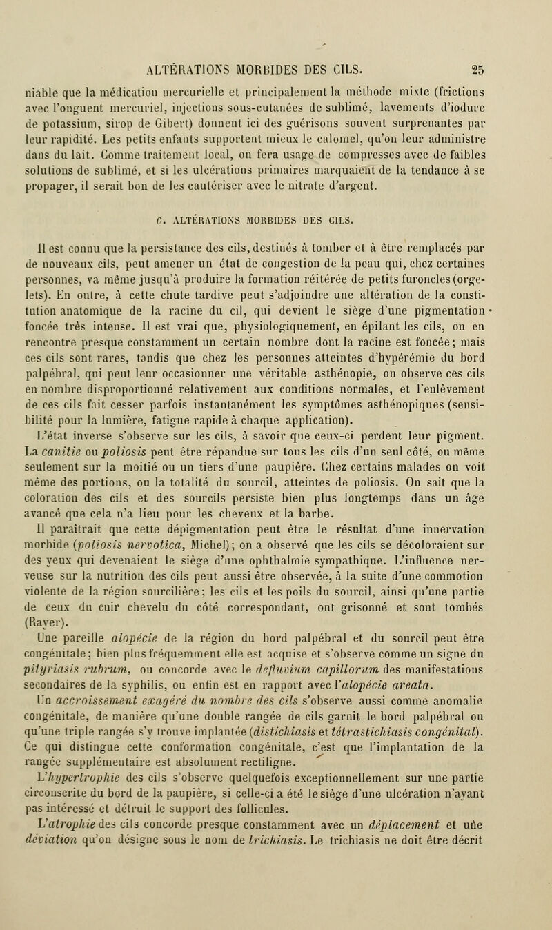 niable que la médication mercurielle et principalement la méthode mixte (frictions avec l'onguent mercuriel, injections sous-cutanées de sublimé, lavements d'iodure de potassium, sirop de Gibert) donnent ici des guérisons souvent surprenantes par leur rapidité. Les petits enfants supportent mieux le calomel, qu'on leur administre dans du lait. Comme traitement local, on fera usage de compresses avec de faibles solutions de sublimé, et si les ulcérations primaires marquaient de la tendance à se propager, il serait bon de les cautériser avec le nitrate d'argent. C. ALTÉRATIONS MORBIDES DES CILS. Il est connu que la persistance des cils, destinés à tomber et à être remplacés par de nouveaux cils, peut amener un état de congestion de la peau qui, chez certaines personnes, va même jusqu'à produire la formation réitérée de petits furoncles (orge- lets). En outre, à cette chute tardive peut s'adjoindre une altération de la consti- tution anatomique de la racine du cil, qui devient le siège d'une pigmentation foncée très intense. Il est vrai que, physiologiquement, en épilant les cils, on en rencontre presque constamment un certain nombre dont la racine est foncée; mais ces cils sont rares, tondis que chez les personnes atteintes d'hypérémie du bord palpébral, qui peut leur occasionner une véritable asthénopie, on observe ces cils en nombre disproportionné relativement aux conditions normales, et l'enlèvement de ces cils fait cesser parfois instantanément les symptômes asthénopiques (sensi- bilité pour la lumière, fatigue rapide à chaque application). L'état inverse s'observe sur les cils, à savoir que ceux-ci perdent leur pigment. La canitie ow. poliosis peut être répandue sur tous les cils d'un seul côté, ou même seulement sur la moitié ou un tiers d'une paupière. Chez certains malades on voit même des portions, ou la totalité du sourcil, atteintes de poliosis. On sait que la coloration des cils et des sourcils persiste bien plus longtemps dans un âge avancé que cela n'a lieu pour les cheveux et la barbe. Il paraîtrait que cette dépigmentation peut être le résultat d'une innervation morbide (poliosis nervotica, Michel); on a observé que les cils se décoloraient sur des yeux qui devenaient le siège d'une ophthalmie sympathique. L'influence ner- veuse sur la nutrition des cils peut aussi être observée, à la suite d'une commotion violente de la région sourcilière; les cils et les poils du sourcil, ainsi qu'une partie de ceux du cuir chevelu du côté correspondant, ont grisonné et sont tombés (Rayer). Une pareille alopécie de la région du bord palpébral et du sourcil peut être congénitale; bien plus fréquemment elle est acquise et s'observe comme un signe du pityriasis rubrum, ou concorde avec le defluvium capillorum des manifestations secondaires de la syphilis, ou enfin est en rapport avec l'alopécie areata. Un accroissement exagéré du nombre des cils s'observe aussi comme anomalie congénitale, de manière qu'une double rangée de cils garnit le bord palpébral ou qu'une triple rangée s'y trouve implantée (distichiasis ettétrastichiasis congénital). Ce qui distingue cette conformation congénitale, c'est que l'implantation de la rangée supplémentaire est absolument rectiligne. L'hypertrophie des cils s'observe quelquefois exceptionnellement sur une partie circonscrite du bord de la paupière, si celle-ci a été le siège d'une ulcération n'ayant pas intéressé et détruit le support des follicules. L'atrophie des cils concorde presque constamment avec un déplacement et une déviation qu'on désigne sous le nom de trichiasis. Le trichiasis ne doit être décrit