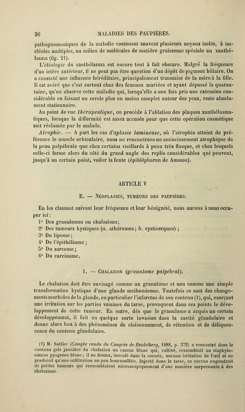 pathognomoniques de la maladie contenant souvent plusieurs noyaux isolés, à nu- cléoles multiples, au milieu de molécules de matière graisseuse spéciale au xanthé- lasma (fig. 21). L'étiologie du xanthélasma est encore tout à fait obscure. Malgré la fréquence d'un ictère antérieur, il ne peut pas être question d'un dépôt de pigment biliaire. On a constaté une influence héréditaire, principalement transmise de la mère à la fille. Il est avéré que c'est surtout chez des femmes mariées et ayant dépassé la quaran- taine, qu'on observe cette maladie qui, lorsqu'elle a une fois pris une extension con- sidérable en faisant un cercle plus ou moins complet autour des yeux, reste absolu- ment stationnaire. Au point de vue thérapeutique, on procède à l'ablation des plaques xanthélasma- tiques, lorsque la difformité est assez accusée pour que cette opération cosmétique soit réclamée par le malade. Atrophie. — A part les cas d'aplasie lumineuse, où l'atrophie atteint de pré- férence le muscle orbiculaire, nous ne rencontrons un amincissement atrophique de la peau palpébrale que chez certains vieillards à peau très flasque, et chez lesquels celle-ci forme alors du côté du grand angle des replis considérables qui peuvent, jusqu'à un certain point, voiler la fente (épiblépharon de Ammon). ARTICLE V E. — Néoplasies, tumeurs des paupières. En les classant suivant leur fréquence et leur bénignité, nous aurons à nous occu- per ici: 1° Des granulomes ou chalazions; 2° Des tumeurs kystiques (a. athéromes; b. cysticerques) ; 3° Du lipome ; i° De l'épithéliome ; 5° Du sarcome ; 6° Du carcinome. 1. — Chalazion (granulome palpébral). Le chalazion doit être envisagé comme un granulome et non comme une simple transformation kystique d'une glande meibomienne. Toutefois ce sont des change- ments morbides delà glande, en particulier l'infarctus de son contenu (1), qui, exerçant une irritation sur les parties voisines du tarse, provoquent dans ces points le déve- loppement de cette tumeur. En outre, dès que le granulome a acquis un certain développement, il fait en quelque sorte invasion dans la cavité glandulaire et donne alors lieu à des phénomènes de cloisonnement, de rétention et de déliques- cence du contenu glandulaire. (1) M. Sattler (Compte rendu du Congrès de Heidelberg, 1888, p. 372) a rencontré dans le contenu gris jaunâtre du chalazion un coccus blanc qui, cultivé, ressemblait au staphylo- coccus pyogenes blanc; il ne donna, inoculé dans la cornée, aucune irritation de l'œil et ne produisit qu'une inlillration un peu boursoufflée. Injecté dans le tarse, ce coccus engendrait de petites tumeurs qui ressemblaient microscopiquement d'une manière surprenante à des chalazions.