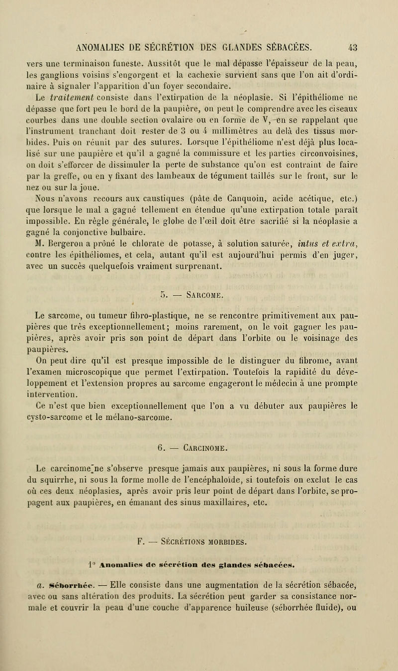 vers une terminaison funeste. Aussitôt que le mal dépasse l'épaisseur de la peau, les ganglions voisins s'engorgent et la cachexie survient sans que l'on ait d'ordi- naire à signaler l'apparition d'un foyer secondaire. Le traitement consiste dans l'extirpation de la néoplasie. Si l'épithéliome ne dépasse que fort peu le bord de la paupière, on peut le comprendre avec les ciseaux- courbes dans une double section ovalaire ou en forme de V, en se rappelant que l'instrument tranchant doit rester de 3 ou 4 millimètres au delà des tissus mor- bides. Puis on réunit par des sutures. Lorsque l'épithéliome n'est déjà plus loca- lisé sur une paupière et qu'il a gagné la commissure et les parties circonvoisines, on doit s'efforcer de dissimuler la perte de substance qu'on est contraint de faire par la greffe, ou en y fixant des lambeaux de tégument taillés sur le front, sur le nez ou sur la joue. Nous n'avons recours aux caustiques (pâte de Canquoin, acide acétique, etc.) que lorsque le mal a gagné tellement en étendue qu'une extirpation totale paraît impossible. Eu règle générale, le globe de l'œil doit être sacrifié si la néoplasie a gagné la conjonctive bulbaire. M. Bergeron a prôné le chlorate de potasse, à solution saturée, intus et extra, contre les épithéliomes, et cela, autant qu'il est aujourd'hui permis d'en juger, avec un succès quelquefois vraiment surprenant. 5. — Sarcome. Le sarcome, ou tumeur fibro-plastique, ne se rencontre primitivement aux pau- pières que très exceptionnellement; moins rarement, on le voit gagner les pau- pières, après avoir pris son point de départ dans l'orbite ou le voisinage des paupières. On peut dire qu'il est presque impossible de le distinguer du fibrome, avant l'examen microscopique que permet l'extirpation. Toutefois la rapidité du déve- loppement et l'extension propres au sarcome engageront le médecin à une prompte intervention. Ce n'est que bien exceptionnellement que l'on a vu débuter aux paupières le cvsto-sarcome et le mélano-sarcome. 6. — Carcinome. Le carcinome'ne s'observe presque jamais aux paupières, ni sous la forme dure du squirrhe, ni sous la forme molle de l'encéphaloïde, si toutefois on exclut le cas où ces deux néoplasies, après avoir pris leur point de départ dans l'orbite, se pro- pagent aux paupières, en émanant des sinus maxillaires, etc. F. — SÉCRÉTIONS MORBIDES. 1° Anomalies de sécrétion des glandes sébacées. a. séborrhée. — Elle consiste dans une augmentation de la sécrétion sébacée, avec ou sans altération des produits. La sécrétion peut garder sa consistance nor- male et couvrir la peau d'une couche d'apparence huileuse (séborrhée fluide), ou