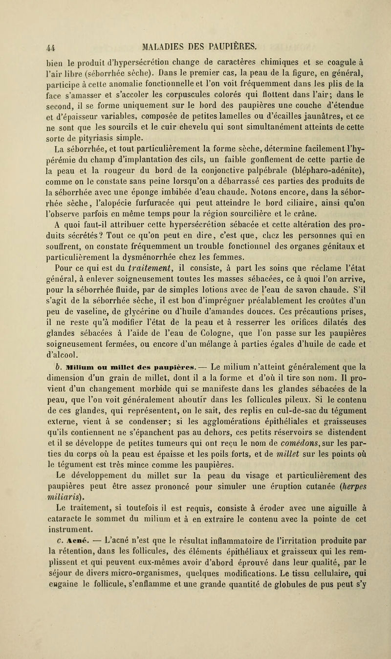 bien le produit d'hypersécrétion change de caractères chimiques et se coagule à l'air libre (séborrhée sèche). Dans le premier cas, la peau de la figure, en général, participe à celte anomalie fonctionnelle et l'on voit fréquemment dans les plis de la face s'amasser et s'accoler les corpuscules colorés qui flottent dans l'air; dans le second, il se forme uniquement sur le bord des paupières une couche d'étendue et d'épaisseur variables, composée de petites lamelles ou d'écaillés jaunâtres, et ce ne sont que les sourcils et le cuir chevelu qui sont simultanément atteints de cette sorte de pityriasis simple. La séborrhée, et tout particulièrement la forme sèche, détermine facilement l'hy- pérémie du champ d'implantation des cils, un faible gonflement de cette partie de la peau et la rougeur du bord de la conjonctive palpébrale (blépharo-adénite), comme on le constate sans peine lorsqu'on a débarrassé ces parties des produits de la séborrhée avec une éponge imbibée d'eau chaude. Notons encore, dans la sébor- rhée sèche, l'alopécie furfuracée qui peut atteindre le bord ciliaire, ainsi qu'on l'observe parfois en même temps pour la région sourcilière et le crâne. A quoi faut-il attribuer cette hypersécrétion sébacée et cette altération des pro- duits sécrétés? Tout ce qu'on peut en dire, c'est que, chez les personnes qui en souffrent, on constate fréquemment un trouble fonctionnel des organes génitaux et particulièrement la dysménorrhée chez les femmes. Pour ce qui est du traitement, il consiste, à part les soins que réclame l'état général, à enlever soigneusement toutes les masses sébacées, ce à quoi l'on arrive, pour la séborrhée fluide, par de simples lotions avec de l'eau de savon chaude. S'il s'agit de la séborrhée sèche, il est bon d'imprégner préalablement les croûtes d'un peu de vaseline, de glycérine ou d'huile d'amandes douces. Ces précautions prises, il ne reste qu'à modifier l'état de la peau et à resserrer les orifices dilatés des glandes sébacées à l'aide de l'eau de Cologne, que l'on passe sur les paupières soigneusement fermées, ou encore d'un mélange à parties égales d'huile de cade et d'alcool. b. Milium ou millet des paupières.— Le milium n'atteint généralement que la dimension d'un grain de millet, dont il a la forme et d'où il tire son nom. Il pro- vient d'un changement morbide qui se manifeste dans les glandes sébacées de la peau, que l'on voit généralement aboutir dans les follicules pileux. Si le contenu de ces glandes, qui représentent, on le sait, des replis en cul-de-sac du tégument externe, vient à se condenser; si les agglomérations épithéliales et graisseuses qu'ils contiennent ne s'épanchent pas au dehors, ces petits réservoirs se distendent et il se développe de petites tumeurs qui ont reçu le nom de comédons, sur les par- ties du corps où la peau est épaisse et les poils forts, et de millet sur les points où le tégument est très mince comme les paupières. Le développement du millet sur la peau du visage et particulièrement des paupières peut être assez prononcé pour simuler une éruption cutanée (herpès miiiaris). Le traitement, si toutefois il est requis, consiste à éroder avec une aiguille à cataracte le sommet du milium et à en extraire le contenu avec la pointe de cet instrument. c. Acné. — L'acné n'est que le résultat inflammatoire de l'irritation produite par la rétention, dans les follicules, des éléments épithéliaux et graisseux qui les rem- plissent et qui peuvent eux-mêmes avoir d'abord éprouvé dans leur qualité, par le séjour de divers micro-organismes, quelques modifications. Le tissu cellulaire, qui eugaine le follicule, s'enflamme et une grande quantité de globules de pus peut s'y