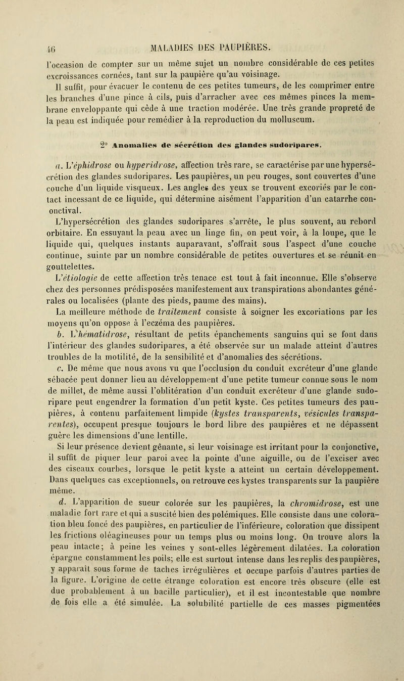 l'occasion de compter sur un même sujet un nombre considérable de ces petites excroissances cornées, tant sur la paupière qu'au voisinage. 11 suffit, pour évacuer le contenu de ces petites tumeurs, de les comprimer entre les branches d'une pince à cils, puis d'arracher avec ces mêmes pinces la mem- brane enveloppante qui cède à une traction modérée. Une très grande propreté de la peau est indiquée pour remédier à la reproduction du molluscum. 2° Anomalies de sécrétion des glandes sudoripares. a. h'éphidrose ou hyperidrose, affection très rare, se caractérise par une hypersé- crétion des glandes sudoripares. Les paupières, un peu rouges, sont couvertes d'une couche d'un liquide visqueux. Les angles des yeux se trouvent excoriés par le con- tact incessant de ce liquide, qui détermine aisément l'apparition d'un catarrhe con- onctival. L'hypersécrétion des glandes sudoripares s'arrête, le plus souvent, au rebord orbitaire. En essuyant la peau avec un linge fin, on peut voir, à la loupe, que le liquide qui, quelques instants auparavant, s'offrait sous l'aspect d'une couche continue, suinte par un nombre considérable de petites ouvertures et se réunit en gouttelettes. Uétiologie de cette affection très tenace est tout à fait inconnue. Elle s'observe chez des personnes prédisposées manifestement aux transpirations abondantes géné- rales ou localisées (plante des pieds, paume des mains). La meilleure méthode de traitement consiste à soigner les excoriations par les moyens qu'on oppose à l'eczéma des paupières. b. Vhématidrosc, résultant de petits épanchements sanguins qui se font dans l'intérieur des glandes sudoripares, a été observée sur un malade atteint d'autres troubles de la motilité, de la sensibilité et d'anomalies des sécrétions. c. De même que nous avons vu que l'occlusion du conduit excréteur d'une glande sébacée peut donner lieu au développement d'une petite tumeur connue sous le nom de millet, de même aussi l'oblitération d'un conduit excréteur d'une glande sudo- ripare peut engendrer la formation d'un petit kyste. Ces petites tumeurs des pau- pières, à contenu parfaitement limpide (kystes transparents, vésicules transpa- rentes), occupent presque toujours le bord libre des paupières et ne dépassent guère les dimensions d'une lentille. Si leur présence devient gênante, si leur voisinage est irritant pour la conjonctive, il suffit de piquer leur paroi avec la pointe d'une aiguille, ou de l'exciser avec des ciseaux courbes, lorsque le petit kyste a atteint un certain développement. Dans quelques cas exceptionnels, on retrouve ces kystes transparents sur la paupière même. d. L'apparition de sueur colorée sur les paupières, la chromidrose, est une maladie fort rare et qui a suscité bien des polémiques. Elle consiste dans une colora- tion bleu foncé des paupières, en particulier de l'inférieure, coloration que dissipent les frictions oléagineuses pour un temps plus ou moins long. On trouve alors la peau intacte; à peine les veines y sont-elles légèrement dilatées. La coloration épargne constamment les poils; elle est surtout intense dans les replis des paupières, y apparaît sous forme de taches irrégulières et occupe parfois d'autres parties de la ligure. L'origine de cette étrange coloration est encore très obscure (elle est due probablement à un bacille particulier), et il est incontestable que nombre de fois elle a été simulée. La solubilité partielle de ces masses pigmentées