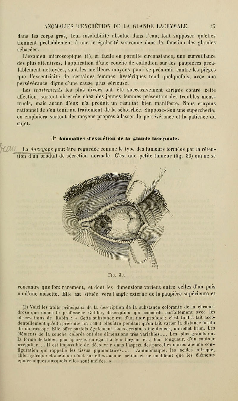 dans les corps gras, leur insolubilité absolue dans l'eau, font supposer qu'elles tiennent, probablement à une irrégularité survenue dans la fonction des glandes sébacées. L'examen microscopique (1), si facile en pareille circonstance, une surveillance des plus attentives, l'application d'une couche de collodion sur les paupières préa- lablement nettoyées, sont les meilleurs moyens pour se prémunir contre les pièges que l'excentricité de certaines femmes hystériques tend quelquefois, avec une persévérance digne d'une cause plus sérieuse. Les traitements les plus divers ont été successivement dirigés contre cette affection, surtout observée chez des jeunes femmes présentant des troubles mens- truels, mais aucun d'eux n'a produit un résultat bien manifeste. Nous croyons rationnel de s'en tenir au traitement de la séborrhée. Suppose-t-on une supercherie, on emploiera surtout des moyens propres à lasser la persévérance et la patience du sujet. 3 Anomalies d'excrétion de la glande lacrymale. La dacryops peut être regardée comme le type des tumeurs formées par la réten- tion d'un produit de sécrétion normale. C'est une petite tumeur (fig. 30) qui ne se Fig. 3j. rencontre que fort rarement, et dont les dimensions varient entre celles d'un pois ou d'une noisette. Elle est située vers l'angle externe de la paupière supérieure et (1) Voici les traits principaux de la description de la substance colorante de la chromi- drose que donna le professeur Gubler, description qui concorde parfaitement avec les observations de Robin : « Cette substance est d'un noir profond ; c'est tout à fait acci- dentellement qu'elle présente un reflet bleuâtre pendant qu'on fait varier la distance focale du microscope. Elle offre parfois également, sous certaines incidences, un reflet brun. Les éléments de la couche colorée ont des dimensions très variables Les plus grands ont la forme de tables, peu épaisses eu égard à leur largeur et à leur longueur, d'un contour irrégulier Il est impossible de découvrir dans l'aspect des parcelles noires aucune con- figuration qui rappelle les tissus pigmentaires L'ammoniaque, les acides nitrique, chlorhydrique et acétique n'ont sur elles aucune action et ne modifient que les éléments épidermiques auxquels elles sont mêlées. »