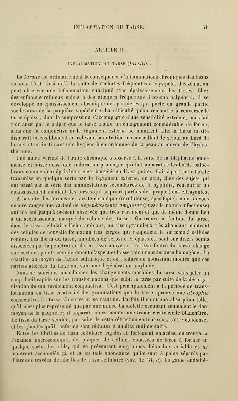 ARTICLE 11 INFLAMMATION DU TARSE (tttrsifis). La Uns/te est ordinairement la conséquence d'inflammations chroniques des tissus voisins. C'est ainsi qu'à la suite de rechutes fréquentes d'érysipèle, d'eczéma, on peut observer une inflammation subaiguë avec épaississement des tarses. Chez des enfants scrofuleux sujets à des attaques fréquentes d'eczéma palpébral, il se développe un épaississement chronique des paupières qui porte en grande partie sur le tarse de la paupière supérieure. La difficulté qu'on rencontre à renverser le tarse épaissi, dont la compression s'accompagne d'une sensibilité extrême, nous fait voir aussi par le palper que le tarse a subi un changement considérable de forme, sans que la conjonctive ni le tégument externe se montrent altérés. Cette tarsite disparait insensiblement en relevant la nutrition, en conseillant le séjour au bord de la mer et en instituant une hygiène bien ordonnée de la peau au moyen de l'hydro- thérapie. Une autre variété de tarsite chronique s'observe à la suite de la blépharite gom- meuse et laisse aussi une induration prolongée qui fait apparaître les bords palpé- braux comme deux épais bourrelets bosselés en divers points. Mais à part cette tarsite transmise en quelque sorte par le tégument externe, on peut, chez des sujets qui ont passé par la série des manifestations secondaires de la syphilis, rencontrer un épaississement indolent des tarses qui acquiert parfois des proportions effrayantes. A la suite des formes de tarsite chronique (scrofuleuse, spécifique), nous devons encore ranger une variété de dégénérescence amyloïde (aussi de nature infectieuse) qui n'a été jusqu'à présent observée que très rarement et qui de même donne lieu à un accroissement marqué du volume des tarses. On trouve à l'entour du tarse, dans le tissu cellulaire lâche ambiant, un tissu granuleux très abondant montrant des cellules de nouvelle formation très larges qui rappellent le sarcome à cellules rondes. Les libres du tarse, imbibées de sérosité et épaissies, sont sur divers points dissociées par la pénétration de ce tissu nouveau. Le tissu feutré du tarse change sur certains points complètement d'aspect et laisse voir une substance homogène. La réaction au moyen de l'acide sulfurique et de l'iodure de potassium montre que ces parties altérées du tarse ont subi une dégénéralion amyloïde. Nous ne saurions abandonner les changements morbides du tarse sans jeter un coup d'œil rapide sur les transformations que subit le tarse par suite de la désorga- nisation de son revêtement conjonctival. C'est principalement à la période de trans- formation en tissu cicatriciel des granulations que le tarse éprouve une atrophie consécutive. Le tarse s'incurve et se ratatine. Parfois il subit une absorption telle, qu'il n'est plus représenté que par une mince bandelette occupant seulement le tiers moyen de la paupière; il apparaît alors comme une trame cicatricielle blanchâtre. Le tissu du tarse semble, par suite de cette rétraction en tout sens, s'être condensé, et les glandes qu'il renferme sont réduites à un état rudimentaire. Entre les fibrilles de tissu cellulaire rigides et fortement enlacées, on trouve, a l'examen microscopique, des plaques de cellules entassées de façon à former en quelque sorte des nids, qui se présentent en groupes d'étendue variable et se montrent accumulés çà et là en telle abondance qu'ils sont à peine séparés par d'étroites travées de fibrilles de tissu cellulaire (voy. lig. 34, a). La gaine endothé-